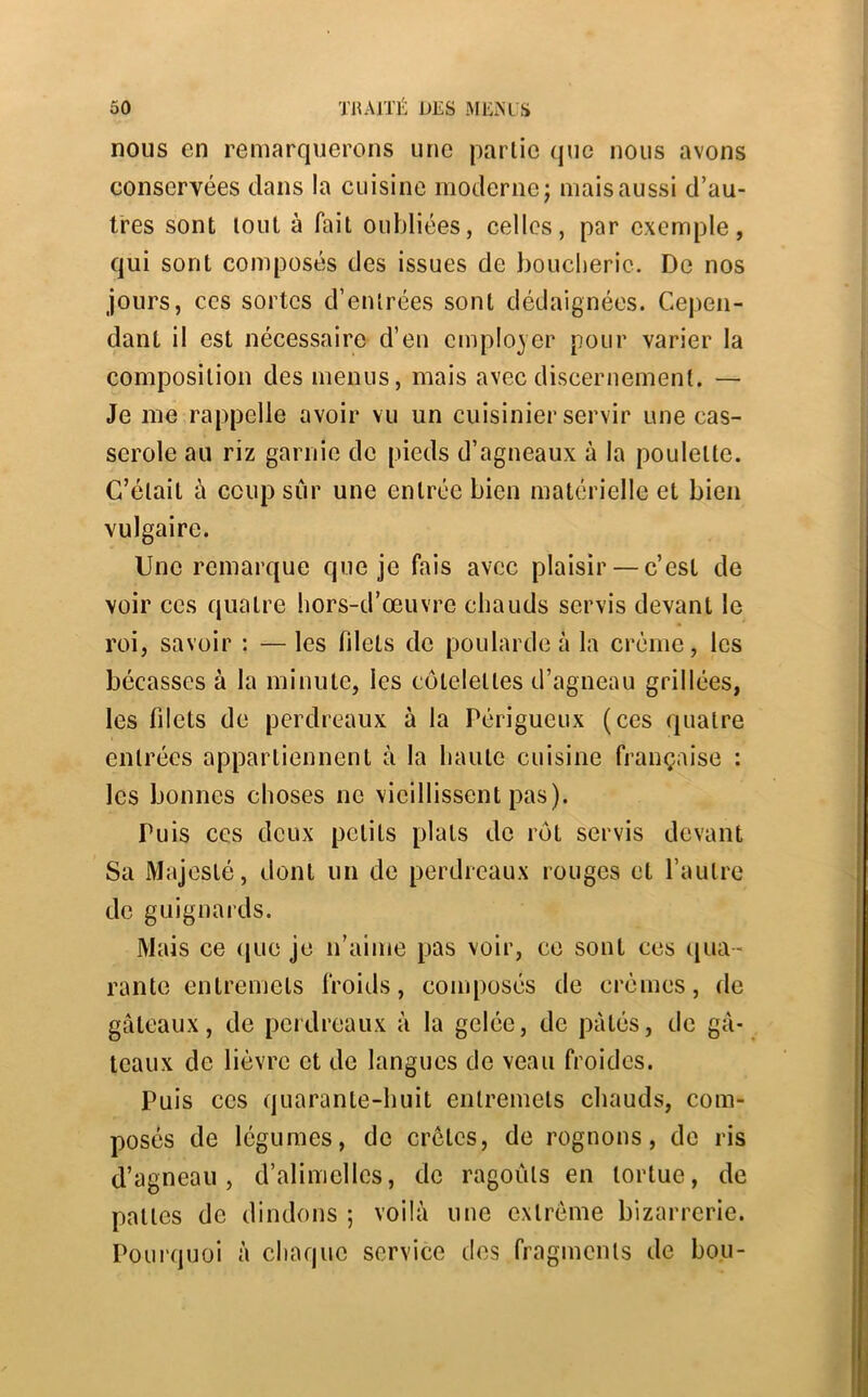 nous en remarquerons une partie (pie nous avons conservées dans la cuisine moderne; mais aussi d’au- tres sont tout à fait oubliées, celles, par exemple, qui sont composés des issues de boucherie. De nos jours, ces sortes d’entrées sont dédaignées. Cepen- dant il est nécessaire d’en employer pour varier la composition des menus, mais avec discernement. — Je me rappelle avoir vu un cuisinier servir une cas- serole au riz garnie de pieds d’agneaux à la poulette. C’était à coup sûr une entrée bien matérielle et bien vulgaire. Une remarque que je fais avec plaisir — c’est de voir ces quatre hors-d’œuvre chauds servis devant le roi, savoir ; — les filets de poularde à la crème, les bécasses à la minute, les côtelettes d’agneau grillées, les filets de perdreaux à la Périgueux (ces quatre entrées appartiennent à la haute cuisine française : les bonnes choses ne vieillissent pas). Puis ces deux petits plats de rôt servis devant Sa Majesté, dont un de perdreaux rouges et l’autre de guignards. Mais ce (juc je n’ainie pas voir, ce sont ces ([ua- rante entremets froids, composés de crèmes, de gâteaux, de perdreaux à la gelée, de pâtés, de gâ- teaux de lièvre et de langues de veau froides. Puis CCS quarante-huit entremets chauds, com- posés de légumes, de crêtes, de rognons, do ris d’agneau, d’alimellcs, de ragoûts en tortue, de pattes de dindons ; voilà une extrême bizarrerie. Pourquoi à chaque service des fragments de bon-