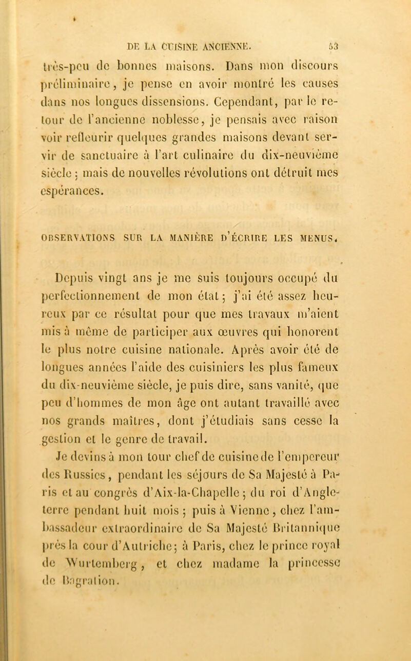 li(*.s-pcu de bonnes maisons. Dans mon discours ])réliminaire, je pense on avoir nionlré les causes dans nos longues dissensions. Cependant, par le re- tour do rancienno noblesse, je pensais avec raison voir refleurir quelques grandes maisons devant ser- vir de sanctuaire à l’art culinaire du dix-neuvième siècle : mais de nouvelles révolutions ont détruit mes espérances. OnSERVATlOXS SUR LA MANIÈRE d’ÉCRIRE LES MENUS* Depuis vingt ans je me suis toujours occupé du perfectionnement de mon état; j’ai été assez heu- reux par ce résultat pour que mes travaux m’aient mis à meme de participer aux œuvres qui honorent le plus notre cuisine nationale. Après avoir été de longues années l’aide des cuisiniers les plus fameux du dix-neuvième siècle, je puis dire, sans vanité, (jue peu d’hommes de mon âge ont autant travaillé avec nos grands maîti’cs, dont j’étudiais sans cesse la gestion et le genre de travail. Je devins à mon tour chef de cuisinede l’empereur des Russics, pendant les séjours de Sa Majesté à Pa- ris et au congrès d’Aix-la-Chapcllc ; du roi d’Angle- terre pendant huit mois ; puis à Vienne , chez l’am- bassadeur extraordinaire de Sa Majesté Dritanni(|ue près la cour d’Autriche; à Paris, chez le prince royal de VVurtemberg, et chez madame la princesse de liagraliou.