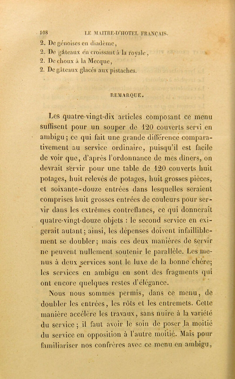 2. Do {ïonolscs on diadômc, 2. Do ^'âtcaiix du crolssaiil à la royale, 2. De choux à la Mecque, 2. De gâteaux glacés aux pistaches. REMARQUE. Les quatl'e-vingt-dix articles composant ce menu suffisent pour un souper de 120 couverts servi en ambigu; ce qui fait une grande différence compara- tivement au service ordinaire, puisqu’il est facile de voir que, d’après l’ordonnance de mes dîners, on devrait s’ervir pour une table de 120 couverts huit potages, huit relevés de potages, huit grosses pièces, et soixante-douze entrées dans lesquelles seraient comprises huit grosses entrées de couleurs pour ser- vir dans les extrêmes contreflancs, ce qui donnerait quatre-vingt-douze objets : le second service en exi- gerait autantainsi, les dépenses doivent infaillible- ment se doubler; mais ces deux manières de servir ne peuvent nullement soutenir le parallèle. Les me- nus à deux services sont le luxe de la bonne chère; les services en ambigu en sont des fragments qui ont encore quelques restes d’élégance. Nous nous sommes permis, dans ce menu, de doubler les entrées, les rôts et les entremets. Celte manière accélère les travaux, sans nuire à la variété du service ; il faut avoir le soin de poser la moitié du service en opposition à l’autre moitié. Mais pour familiariser nos confrères avec ce menu en ambigu,