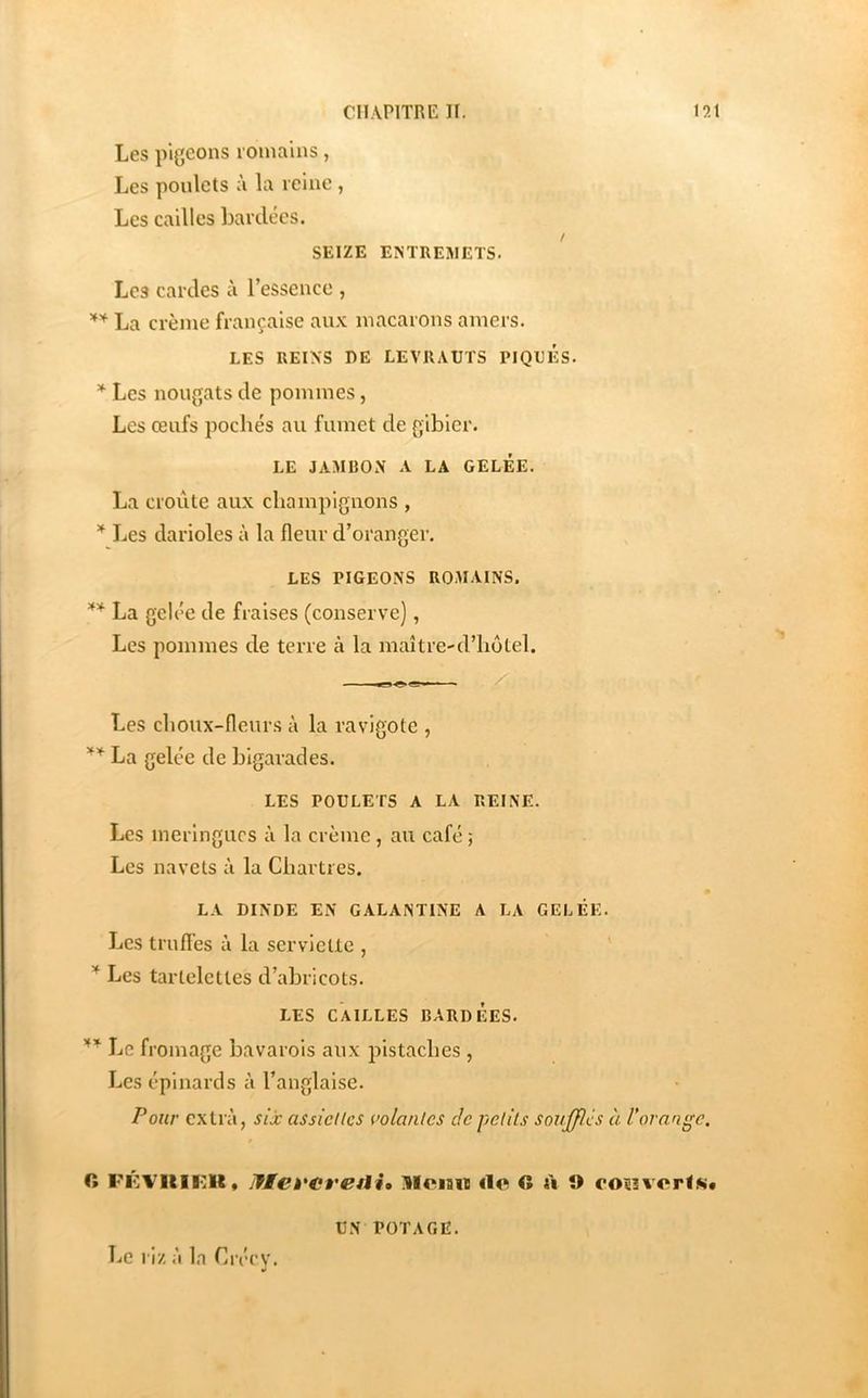 Les pigeons romains, Les poulets à la reine , Les cailles bardées. / SEIZE ENTREMETS. Les cardes à l’essence , La crème française aux macarons amers. LES REINS DE LEVRAUTS PIQUES. Les nougats de pommes, Les œufs pochés au fumet de gibier. LE JAMBON A LA GELEE. La croûte aux champignons , * Les darioles à la fleur d’oranger. LES PIGEONS ROMAINS. La gelée de fraises (conserve], Les pommes de terre à la maître-d’liôtel. Les choux-fleur.s à la ravigote , La gelée de bigarades. LES POULETS A LA REINE. Les meringues à la crème, au café ; Les navels à la Chartres. LA DINDE EN GALANTINE A LA GELÉE. Les trufl’es à la serviette , Les tartelettes d’abricots. LES CAILLES BARDEES. Le fromage bavarois aux pistaches , Les épinards à l’anglaise. Pour extrà, six assicUcs i’olanles de petits souJ[]flcs à l'orange. fi , Iteveretli» llciaw rte O A î> coîî%'erl«* Le riz à la Crécy. UN POTAGE.
