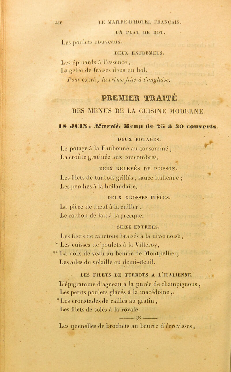 'iô6 li: MAIIlüi-iyilOTliJ. I KANÇAIS. UN l’LAl DU IIÜT. Les poulets nouveaux. nuu.v E.vriuiMiiTS. li'>s c'piuards à resscuce , La {^elc'e de IVaiscs dans un IjoI. Pour cxti à , la creme frilc à l’anglaise. FREMEÏl TRAITÉ LES MENUS DE LA CUISINE MODERNE. IS IfMno'tHo SHeHgE €le ^5 à ÎBO couvert.^. DKUX POTAGES. Ee potage à la Fauljonne au consommé , ^ *A La croûte gratinée aux concombres. DEUX RELEVÉS DE POISSON. Les filets de turbots grillés , sauce italienne ; Les perches à la hollandaise. DEUX GROSSES PIECES. La pièce de bœuf à la cuiller , Le cochon de lait à la grecque. SEIZE ETNTRÉES. Les blets de canetons braisés à la nivei nois’e, ^ Les cuisses de'poulels à la Villeroy, La noix de veau au beurre de Montpellier, Les ailes de volaUle en demi-deuil. LES FILETS DE TURBOTS A l’iTALIENNE. L’épigramme d’agneau à la purée de cbampiguons , Les petits poulets glacés à la macédoine ’^Les croustades de cailles au gratin , Les filets de soles à la royale. % Les quenelles de brochets au beurre d’écrevisses ,