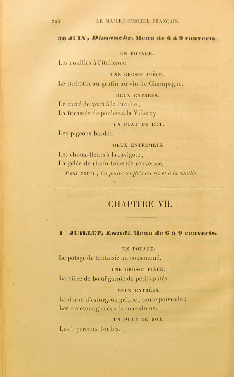 30 •VQJI.'V 9 Uiniathfihe» lleiitB «le O à O coiit crl.s, UN POTAGE. Les nouilles à l’italienne. UNE GllOSSE PIÈCE. Le turbotln au gratin au vin de Cliainpagnc. DEUX ENTRÉES. Le carre de vcaCi à la broche , La fricassée de poulets à la Villeroy. UN PLAT DE ROT. Les pigeons bardés. DEUX ENTREMETS. Les choux-fleurs à la ravigote , La gelée de rliurn fouettée renversée. Pour extra , les pel 'üs soufflés cm riz et à la oanillc. GIIAPITRI^: Yll. I‘‘‘ JlIILïilîT, Menu <Ie O à O cou ver fs. UN POTAGE. Le potage de fantaisie au consommé. UNE GROSSE PIECE. La pièce de bœuf garnie de petits pâtés. DEUX ENTRÉES. La darne d’esturgeon grillée , sauce poivrade ; Ijes canetons glacés à la macédoine. UN PLAT DE ROT.