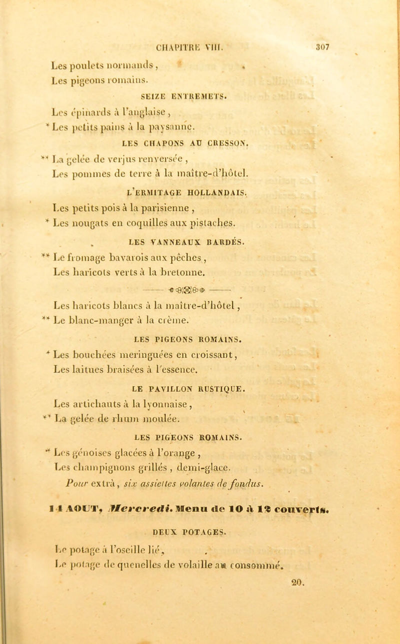 Les poulets uonnuiuls, Les pigeons romains. SEIZE ENTREMETS. Les épinanis à Tanglaise , *Les j)clits pains à la pays:mne. LES CHAPONS AU CRESSON. La gelée de verjus renversée , Les pommes de terre à la maître-d’liotel. l’ermitage hollandais. Les petits pois à la paiàsienne , * Les nougats en coquilles aux pistaches. . LES VANNEAUX BARDÉS. ** Le fromage bavarois aux pêches , Les haricots verts à la bretonne. -C Les haricots blancs à la maître-criiôtel, ** Le blanc-manger à la crème. LES PIGEONS R03IA1NS. Les bouchées meringuées en croissant, Les laitues braisées à l'essence. LE PAVILLON RUSTIQUE. ’ ^ ' Les artichauts à la lyonnaise, > • .. » l^a gelée de rhum moulée. sL LES PIGEONS ROMAINS. Lr s génoises glacées à l’oi’ange , Les champignons grillés, demi-glace. Pour extra, siz assiettes volantes rie fondus, I l .lOUTÿ jficÈ'cveAit lienii de lO ü 1% coiiverfs* DEUX POTAGES, Le potage à roscillc lié. Le potage de quenelles rie volaille .nm consommé. 20.