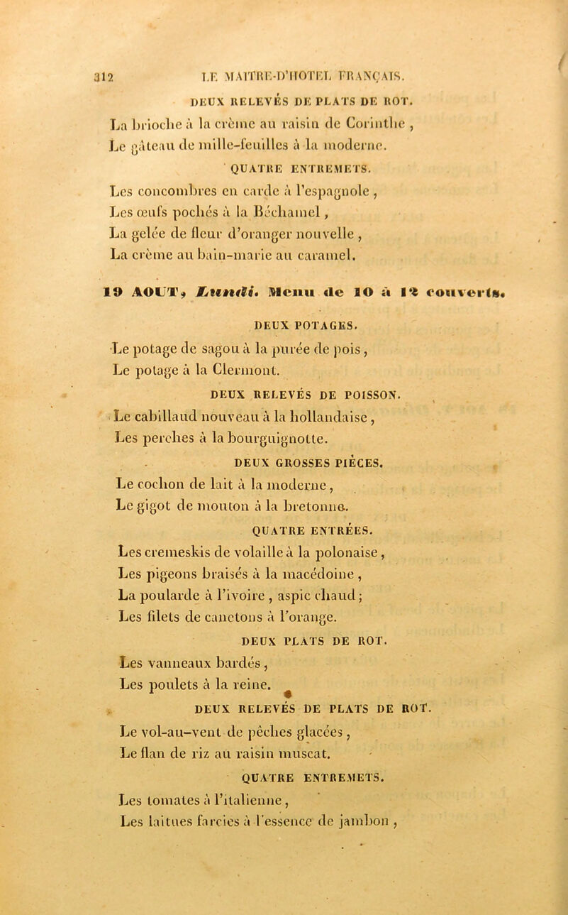 DIîUX RELEVÉS DE PLATS DE ROT. La brioche à la crème au raisla de Corinthe , Le gâteau de mille-feuilles à la moderne. QUATRE ENTREMETS. Les concombres en carde à l’espagnole , Les œufs pochés à la Béchamel, La gelée de Heur d’oranger nouvelle , La crème au bain-marie au caramel. lO FjttntSié Ilcmi de lO à 1% co«ivci‘(m« DEUX POTAGES. Le potage de sagou à la pxirée de pois, Le potage à la Clermont. DEUX RELEVÉS DE POISSON. X Le cabillaud nouveau à la hollandaise, Les perches à la bourguignotte. DEUX GROSSES PIECES. Le cochon de lait à la moderne, Le gigot de mouton à la bretonno. QUATRE ENTRÉES. Lescremeskis de volaille à la polonaise, Les pigeons braisés à la macédoine , La poularde à l’ivoire , aspic chaud ; Les fdets de canetons à l’orange. DEUX PLATS DE ROT. Les vanneaux bardés, Les poulets à la reine. ^ DEUX RELEVÉS DE PLATS DE ROT. Le vol-au-vent de pêches glacées, Le Han de riz au raisin muscat. QUATRE ENTREMETS. Les tomates à l’italienne, Les laitues farcies à l’essence de jambon ,