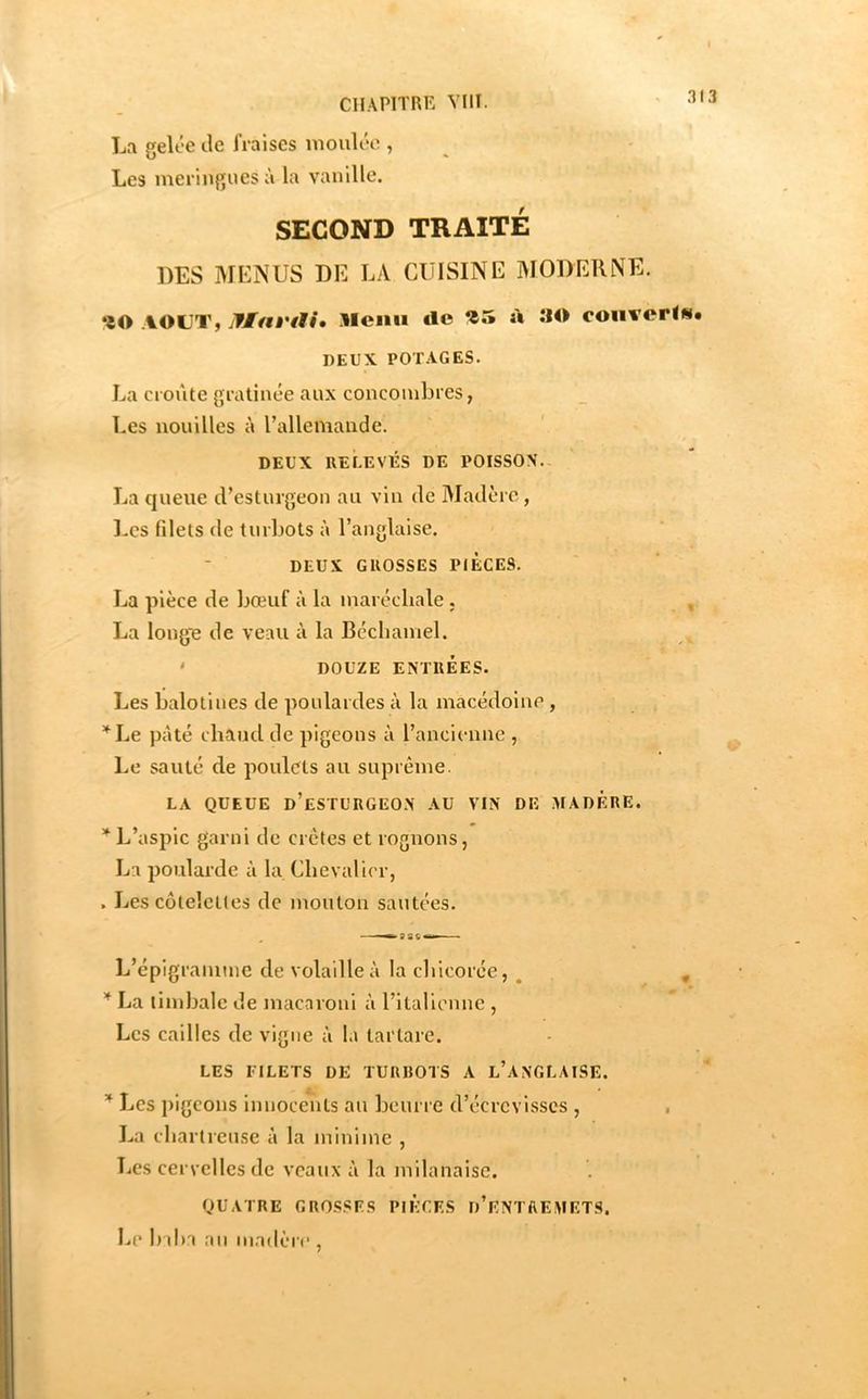 31 La gelée de fraises moulée , Les meringues ù la vanille. SECOND TRAITÉ DES MLNUS DE LA CUISINE MODERNE. *îO AOUT, jfMat'ili» Menu «le ù îIO couvorls# DEUX POTAGES. La croûte gratinée aux concombres, Les nouilles à l’allemande. DEUX RELEVÉS DE POISSON. La cjueue d’esturgeon au vin de Madère, Les filets de turliots à l’anglaise. DEUX GROSSES PIECES. La pièce de bœuf à la maréchale. ^ La longe de veau à la Béchamel. ' DOUZE ENTRÉES. Les balotiues de poulardes à la macédoine , , “’^Le pâté chaud de pigeons à l’ancienne , Le sauté de poulets au suprême. LA QUEUE d’esturgeon AU VIN DE MADERE. L’aspic garni de crêtes et rognons, La poularde à la Chevalier, . Les côtelettes de mouton sautées. L’épigranimc de volaille à la chicorée, , , La timbale de macaroni à l’italienne , Les cailles de vigne à la tarlare. LES FILETS DE TURBOTS A l’ANGLAISE. Les jiigcons innocents au beurre d’écrevisses , , La chartreuse à la minime , Les cervelles de veaux à la milanaise. QUATRE GROSSF.S PIECES d’ENTHEMETS. Le baha .an madère ,