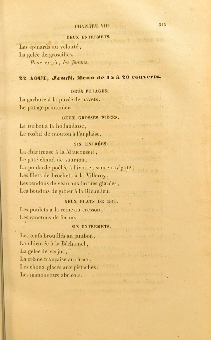 CHAPITIU', Mil. DEUX E.NTREMETS. Les épinards au velouté , La gelée de groseilles. Pour extra , les fondus. •t'I AOUT, llonu <lc 15 A ‘^0 couverts. DEUX POTAGES. La garbure à la purée de uavets, Le potage printanier. DEUX GROSSES PIECES. Le turbot à la hollandaise, Le rosbif de mouton à l’anglaise. ' . SIX ENTRÉES. La chartreuse à la Mauconseil, Le pâté chaud de saumon, La poularde poêlée à l’ivoire , sauce ravigote , Les fdets de brochets à la Yilleroy , Les tendons de veau aux laitues glacées, Les boudins de gibier à la Richelieu. DEUX PLATS DE ROT. ^ Les poulets à la reine au cresson, Les canetons de ferme. > • SIX ENTREMETS. Les œufs brouillés au jambon , La chicorée à la Béchamel, La gelée de verjus, l^a crème française au cacao , Les clioux glacés aux pistaches , Les manons aux abricots.