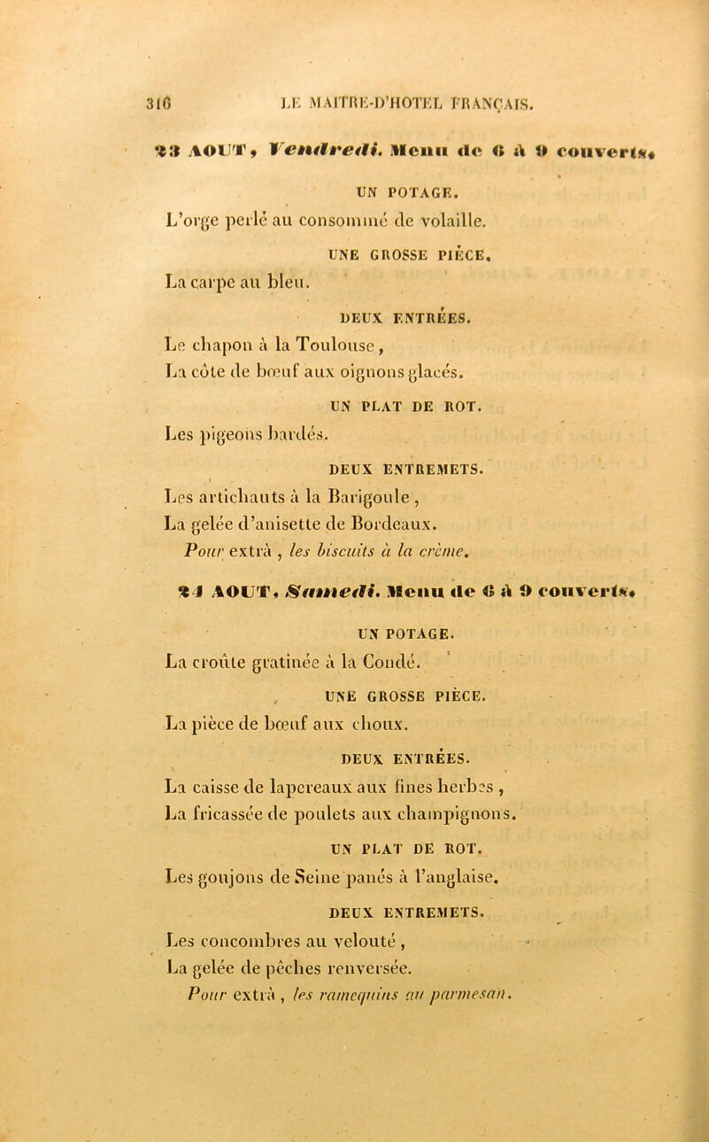 AOU'i'ÿ 'ï^entMi*etii, illcnii de <» d U ooiiverl«(« UN POTAGE. L’orge perlé au consommé Je volaille, UNE GROSSE PIECE, La carpe au bleu. DEUX ENTRÉES. Le chapon à la Toulouse, La côte Je bœuf aux oignons glacés. UN PLAT DE ROT. Les pigeons barJés. DEUX ENTREMETS. I Les artichauts à la Barigoule , La gelée J’anisette Je BorJeaux. Pour extra , les biscuits à la crème. %4 AOUT» Sfitnetti. llciiu «le O d O eoiiverls* UN POTAGE. La croûte gratinée à la ConJé. , UNE GROSSE PIÈCE. La pièce Je bœuf aux choux. DEUX ENTRÉES. La caisse Je lapereaux aux fines herbes , La fricassée Je poulets aux champignons. UN PLAT DE ROT. Les goujons Je Seine panés à l’anglaise. DEUX ENTREMETS. Les concombres au velouté , * I.«a gelée Je pêches renversée. Pour extra , les ramequins au parmesan.