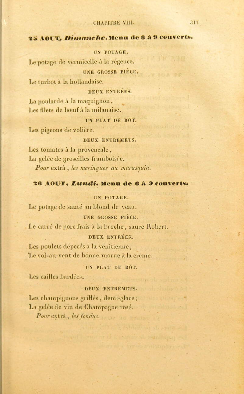 CHAl'lTUh: VIH. 31 ^5 AOD'JO Uiiàknnche, Meini <lo <î A î> couvcris. UN POTAGE. Le potage de vei micelle à la régence. UNE GKOSSE PIECE. Le turbot à la hollandaise. DEUX ENTRÉES. La poularde à la maquignon, Les filets de bœuf à la milanaise. UN PLAT DE ROT. Les pigeons de volière. DEUX ENTREMETS. Les tomates à la provençale , La gelée de groseilles framboisée. Pour extra , les meringues au marasquin, 96 .AOUTÿ hwntMi» llenn de G à 9 couverte* UN POTAGE. Le potage de santé au blond de veau. UNE GROSSE PIÈCE. Le carré de porc frais à la broche, sauce Hobcrt. DEUX ENTRÉES. Les poulets dépecés à la vénitienne, T.e vol-au-vent de lionne morne à la crème. UN PLAT DE ROT. Les cailles bardées. DEUX ENTREMETS. Les champignons grillés, demi-glace ; La gelée de vin de Champagne rosé. Po?//'extra, les' fonr/us.