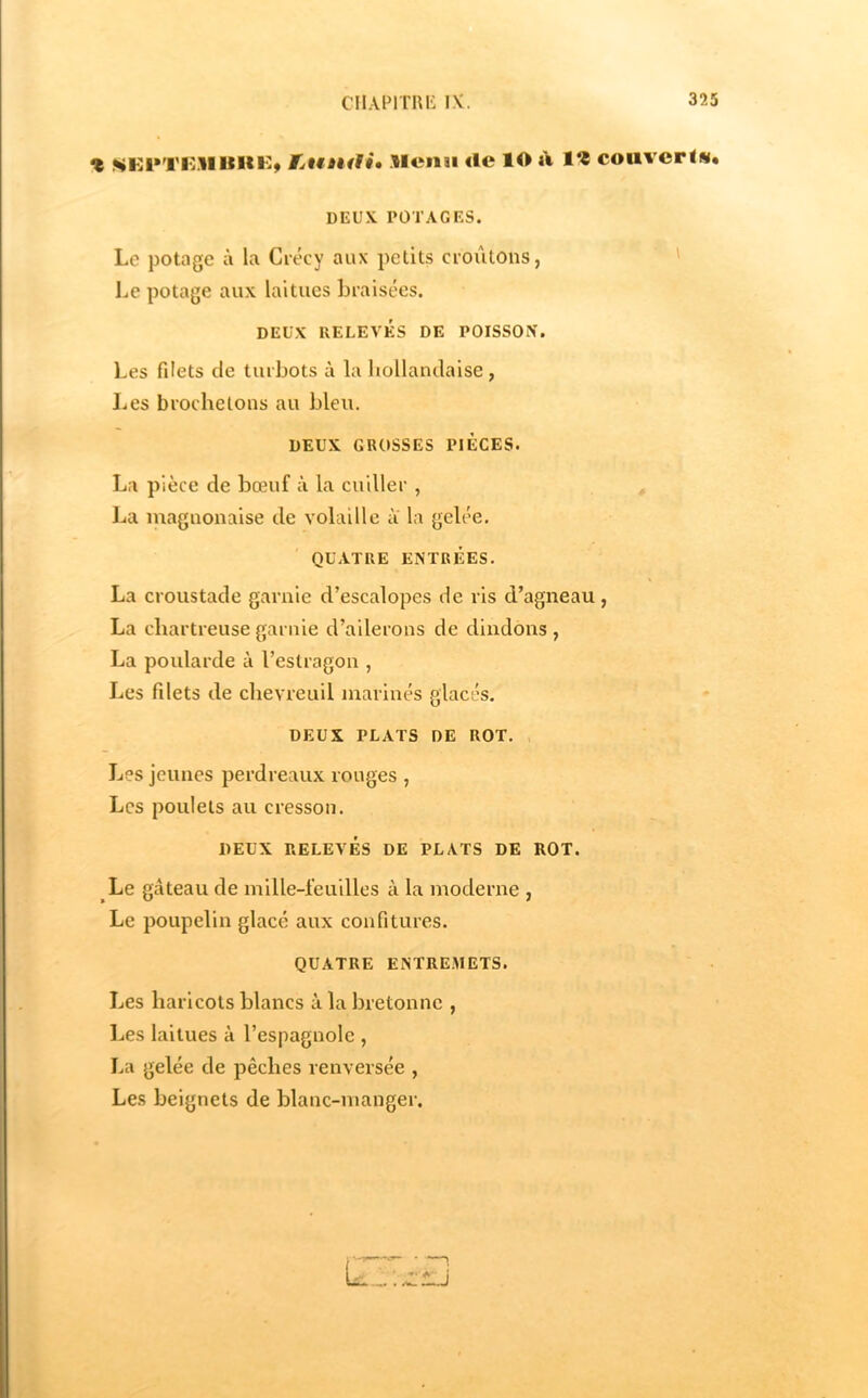 % «^Kl'TIvnilKKÿ fjunfli* Slcnsi «le lO «V couvcrlw. DEUX POTAGES. Le potage à la Crécy aux petits croûtons, ' Le potage aux laitues braisées. DEUX RELEVÉS DE POISSON. Les filets de turbots à la hollandaise, Les broche tons au bleu. DEUX GROSSES PIECES. La pièce de bœuf à la cuiller , La magnonaise de volaille à la gelée. QUATRE ENTRÉES. La croustade garnie d’escalopes de ris d’agneau , La chartreuse garnie d’ailerons de dindons , La poularde à l’estragon , Les filets de chevreuil inarinés glacés. DEUX PLATS DE ROT. Les jeunes perdreaux rouges , Les poulets au cresson. DEUX RELEVÉS DE PLATS DE ROT. Le gâteau de mille-feuilles à la moderne , Le poupelin glacé aux confitures. QUATRE ENTRE.METS. Les haricots blancs à la bretonne , Les laitues à l’espagnole , La gelée de pêches renversée , Les beignets de blanc-manger.