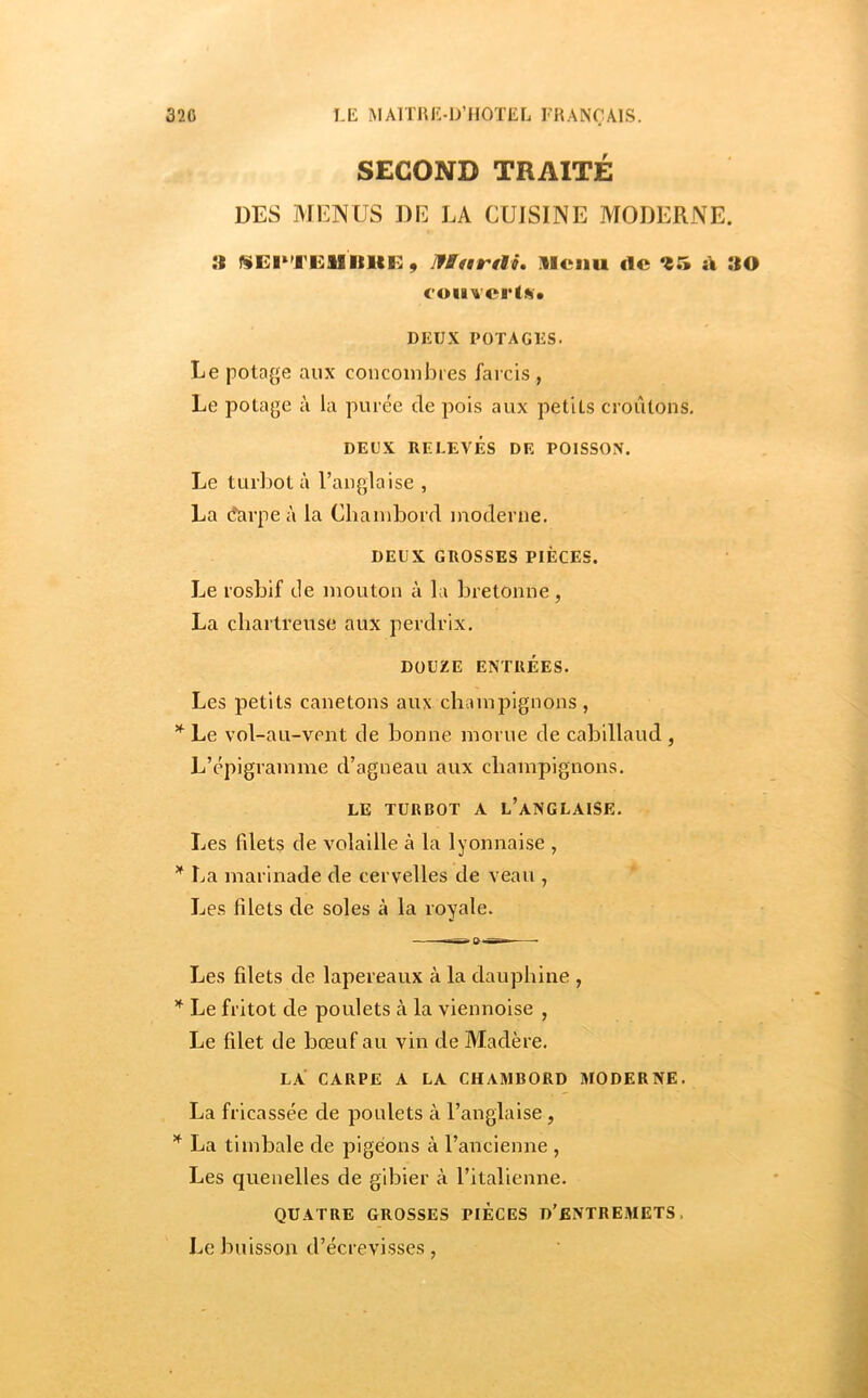 SECOND TRAITÉ DES MENUS DE LA CUISINE MODERNE. :i I^EI^TEISIIIIF., IfBetrtlS. lleiiu de d »0 coiivertA» DEUX POTAGES. Le pota^je aux concombres farcis , Le potage à la purée de pois aux petits croûtons. DEUX RELEVÉS DE POISSOX. Le turbot à l’anglaise , La (îarpe à la Chambord moderne. DEUX GROSSES PIÈCES. Le rosbif de mouton à la bretonne, La chartreuse aux perdrix. DOUZE ENTRÉES. Les petits canetons aux champignons , * Le vol-au-vent de bonne morue de cabillaud , L’épigramme d’agneau aux champignons. LE TURBOT A l’aNGLAISE. Les fdets de volaille à la lyonnaise , ^ La marinade de cervelles de veau , Les fdets de soles à la royale. Les filets de lapereaux à la dauphine , ^ Le fritot de poulets à la viennoise , Le filet de bœuf au vin de Madère. LA CARPE A LA CHAMBORD MODERNE. La fricassée de poulets à l’anglaise, ^ La timbale de pigeons à l’ancienne , Les quenelles de gibier à l’italienne. QUATRE GROSSES PIECES D'ENTREMETS. Le buisson d’écrevisses,