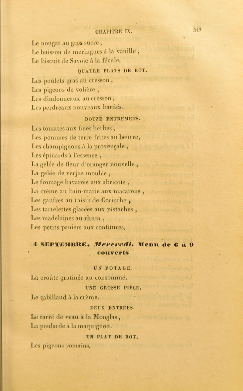 CIIAPITRK TX. Le uou{^at au gros sucre, Le buisson île meringues à la vanille , Le biscuit Je Savoie à la fécule. QUATRE PLATS DE ROT. Les poulets gras au cresson , Les pigeons Je volière , Les JinJonneanx au cresson , Les perJreaux nouveaux bardés. DOUZE ENTREMETS. Les tomates aux fines herbes , Les pommes Je terre frites au beurre, Les cbam|)ignons à la provençale , Les épinards à l’essence , La gelée Je fleur d’oranger nouvelle , La gelée de verjus moulée , Le fromage bavarois aux abricots , La crème au bain-marie aux macarons , Les gaufres au raisin Je Corinthe , Les tartelettes glacées aux pistaches , Les maJelaines au rhum , Les petits paniers aux confitures. « 4 «EPTEIlKltEÿ NleÈ'Ct'etli, licnu de ii t\ O couverts UN POTAGE. La croûte gratinée au consommé. UNE GROSSE PIÈCE. Le cabillaud à la crème. DEUX ENTRÉES. Le carré Je veau à la Monglas, La poularde à la maquignon. UN PLAT DE ROT. Les pigeons romains.