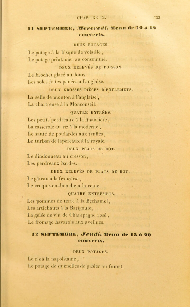 CIIAIMI’RI' IX. 3;i3 11 !^lvl*T2<'llltlir9 jffei'Vi'eiii. Ifoiaii «I« 8 0 à l‘« (‘01IV4' r jN. DKUX POTAGKS. 1a‘ potajje à la bisque ilc volaille , Le pola^je printaiiici- au cousoiuiné. DEUX RELEVÉS DE POISSOX. Le biodiei ylacé au four, Les soles frites panées à rau(];laise. DEUX GROSSES PIÈCES d’eMKEMETS. La selle de mouton à l’anglaise , La chartreuse à la Monconseil. QUATRE ENTRÉES. Les petits perdreaux à la financière , La casserole au riz à la moderne , Le sauté de poulardes aux trufi’es, Le turban de lapereaux à la royale. DEUX PLATS DE ROT. Le dindonneau au cres.son , Les perdreaux bardés. DEUX RELEVÉS DE PLATS DE ROT. Le gâteau à la française , Le croejue-en-bouebe à la reine. QUATRE ENTRE.MET.S. Les pommes de terre à la Béchamel, Les artichauts à la Barigoule, La gelée de vin de Champagne rosé , Le fromage bavarois aux avelines. SEPTE.llimc, Jfeutti, .llcnii de 15 d couver !«• DEUX POTAGES. Le riz à la naj olltaine , * Le potage de (juenelles de gibier nu fumet.