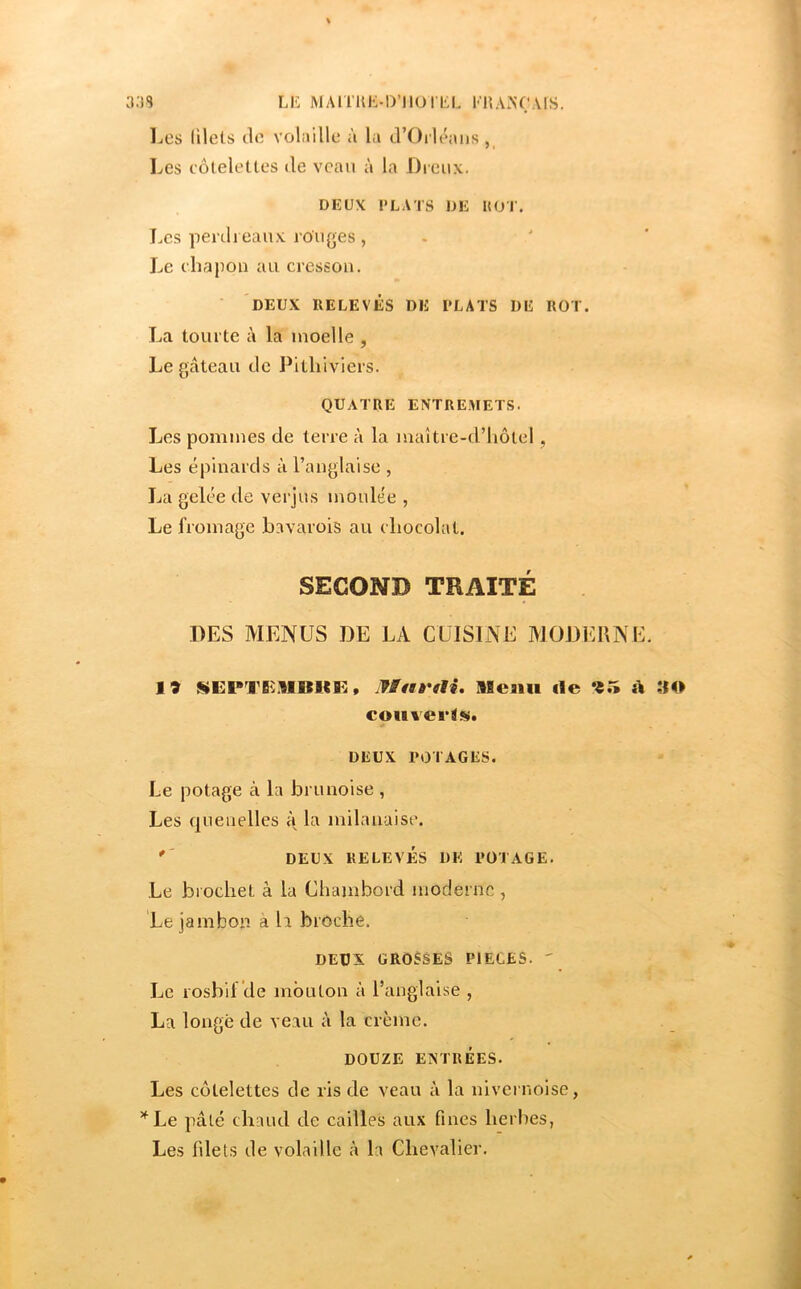 LK MAmUvD’IlülliL l‘'l{A.NC‘AIS. IjCS lilels do volaille à la d’Orléans, Les côtelettes de veau à la Dreux. DEUX PLATS DE KOT. T.cs penli eaux rouges , Le chapon au cresson. DEUX RELEVÉS DE PLATS DE ROT. La tourte à la moelle , Le gâteau de Pithiviers. QUATRE ENTREMET.S. Les pommes de terre à la maître-d’lmtel, Les épinards à l’anglaise , La gelée de verjus moulée , Le fromage bavarois au chocolat. SECOND TRAITÉ DES MENUS DE LA CUISINE MODERNE. 19 , IBat'tU, Slcmi fie 95 A ;iO couverts. DEUX POTAGES. Le potage à la bru noise , Les fjuenelles t{ la milanaise. '' DEUX RELEVÉS DK POTAGE. Le brochet à la Chambord moderne , Le jambon à h broche. DEUX GROSSES PIECES. ' Le rosbif de mouton à l’anglaise , La longé de veau à la crème. DOUZE ENTRÉES. Les côtelettes de ris de veau à la nivernoise, ’^Le pâté chaud de cailles aux fines herbes, Les filets de voLaille à la Chevalier.