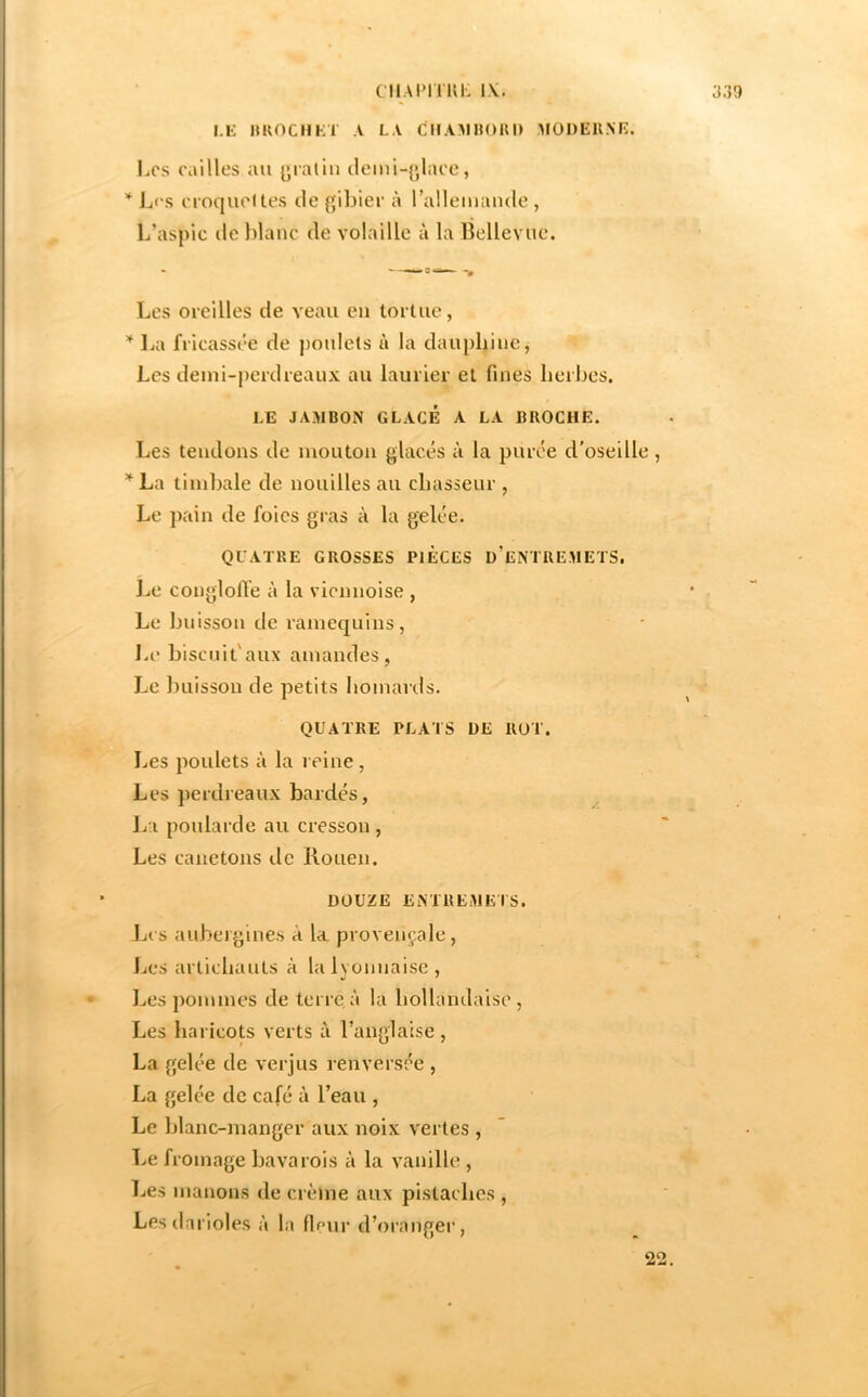 Lli HKOCHKT A LA CMA^IHüUI) MÜDEUNE. Los oailles au [^latin clemi-{jlaoe, * L('s n oquoltes de gibier à rallemaiule, L’aspic (le Jdanc de volaille à la Bellevue. Les oreilles de veau eu tortue, La fricassée de j)oule(s à la dauphine, Les demi-perdreaux au laurier et fines lieibes. LE JA.MBON GLACÉ A LA BROCHE. Les tendons de mouton glacés à la purée d'oseille, ’^La timbale de nouilles au chasseur , Le ])ain de foies gras à la gelée. QUATRE GROSSES PIECES d’eNTREMETS. Le conglofte à la viennoise , Le buisson de ramequins, l.e biscuit'aux amandes, Le lîuisson de petits homards. QUATRE PLATS DE ROT. Les poulets à la reine. Les perdreaux bardés, Jia poularde au cresson , Les canetons de Rouen. DOUZE ENTREMETS. Los aubergines à la provençale. Les artichauts à lalvonnaise, l^es pommes de terre,à la hollandaise. Les haricots verts à l’anglaise, La gelée de verjus renversée , La gelée de café à l’eau , Le blanc-manger aux noix vertes , Le fromage bavarois à la vanille , Les manons de crème aux pistaches , Lesdarioles à la fifur d’orangei*,