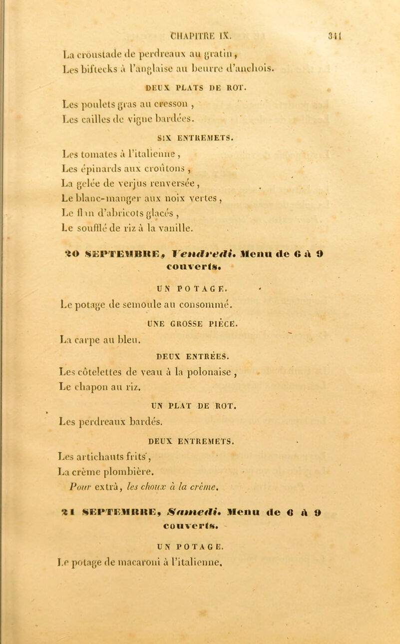 ciiAPimE IX. 311 La ciouslacle de peidreaux au {jiatiii, Les bil'teeks à l’anp^laise au Ijcurre d’aucliols. DEUX PLATS DE IlOT. Les poulets {jias au cresson , Les cailles de vigne bardées. SIX ENTUEMETS. Les tomates à ritalicnne , Les épinards aux croulons , l^a gelée de verjus renversée, Le blanc-manger aux noix vertes , Le 11 m d’abricots glacés , Le souillé de riz à la vanille. YeàuU'edi, Hciiil clc G A 9 couvcrist. UN PO T AGE. Le potage de semoule au consommé. UNE GROSSE PIECE. La carpe au bleu. DEUX ENTRÉES. î.es côtelettes de veau à la polonaise , Le chapon au riz. UN PLAT DE ROT. Les perdreaux bardés. DEUX ENTREMETS. Les artichauts frits, ! La crème plombière. Vour extra, les choux à la crème. %l KEPTIvBKin:, Sfitneai, Menu de GAO COtlVCelK. UN POTAGE. Le potage de macaroni à ritalienne.
