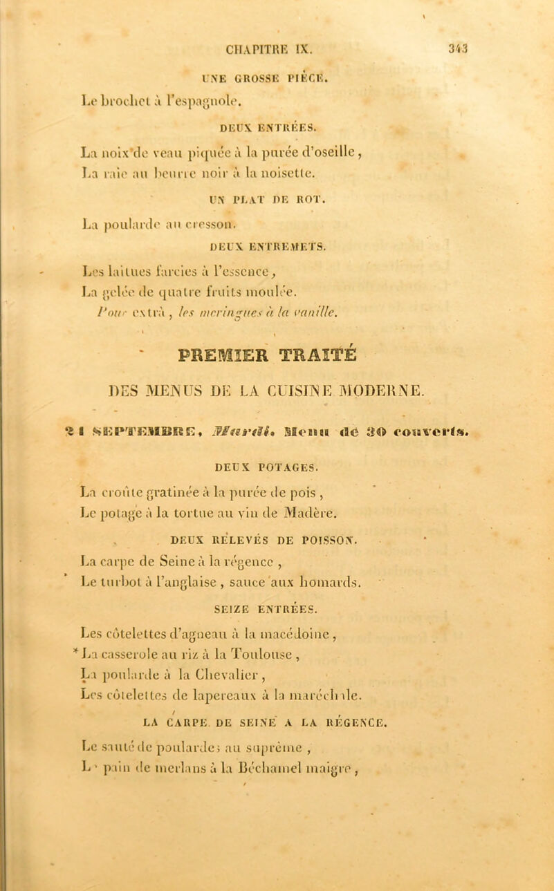 UNE GROSSE PIECE. Le brochet à l’espagnole. DEUX ENTRÉES. La noix’dc veau piquée à la purée d’oseille, La raie au benne noir à la noisetle. UN PLAT DE ROT. J.a poularde an cresson. DEUX ENTREMETS. Les laitues farcies ù l’essence^ La gelée de quatre IVuits moulée. Pour extra , les meringues à la aanillc. ' PREMIER TRAITÉ DES MEmiS DE LA CUISIT^E IMODEIINE. *it Wfsrdi, Slosm «O oosaverl». DEUX POTAGES. La croûte gratinée à la purée de pois , Le potage à la tortue au vin de Madère. , DEUX RÉLEVÉS DE POISSON. La carpe de Seine à la régence , Le turbot à l’anglaise , sauce'aux homards. SEIZE ENTRÉES. Les côtelettes d’agneau à la macédoine , Jja casserole au riz à la Toulouse , La ponlaule à la Chevalier , Les côtelettes de lapereaux à la maréclnle. LA CARPE. DE SEINE A LA REGENCE. Le sauté rie poularde> au suprême , L' pain de merlans à la Béchamel maigre ,