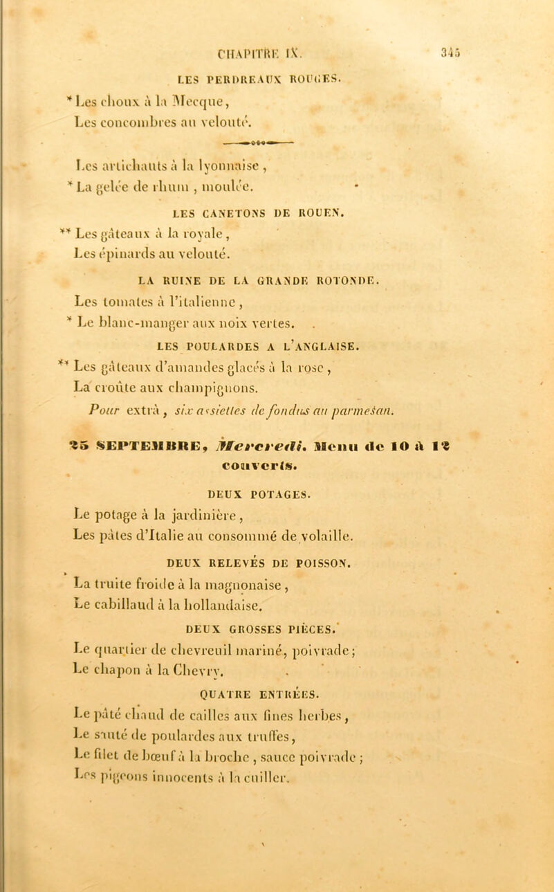 34 CI IA PI TU K IV. LES PEUDUF.AIJX ROl'CES. * Les choux à la ÏMoccjue, Les concombres au velouté. Les artichauts à la lyonnaise , La [jelée de rhum , moulée. LES CANETONS DE ROUEN. Les {jâteaux à la royale , Les épinards au velouté. LA RUINE DE LA GRANDE ROTONDE. Les tomates à ritaliennc , Le blanc-manger aux noix vertes. LES POULARDES A l’aNGLAISE. Les gâteaux d’amandes glacés à la rose , La croûte aux champignons. Pour extra, six acsletles de fondue nu parmeian. «EPTE3IIIRE, JffcfCi'etti, Menu «le lO A coaiverls. DEUX POTAGES. Le potage à la jardinière, Les pâtes d’Italie au consommé de volaille. DEUX RELEVÉS DE POISSON. » La truite froiilc à la magnonaise , Le cabillaud à la hollandaise. DEUX GROSSES PIÈCES.* Le quartier de chevreuil mariné, poivrade; Le chajîon à la Chevrv. QUATRE ENTRÉES. Le pâté chaud de cailles aux fines heibes, I.e sauté de poulardes aux trufi’es, Le filet de bœuf à la broche , .sauce poivrade ; Les jiigeons innocents à la cuiller.