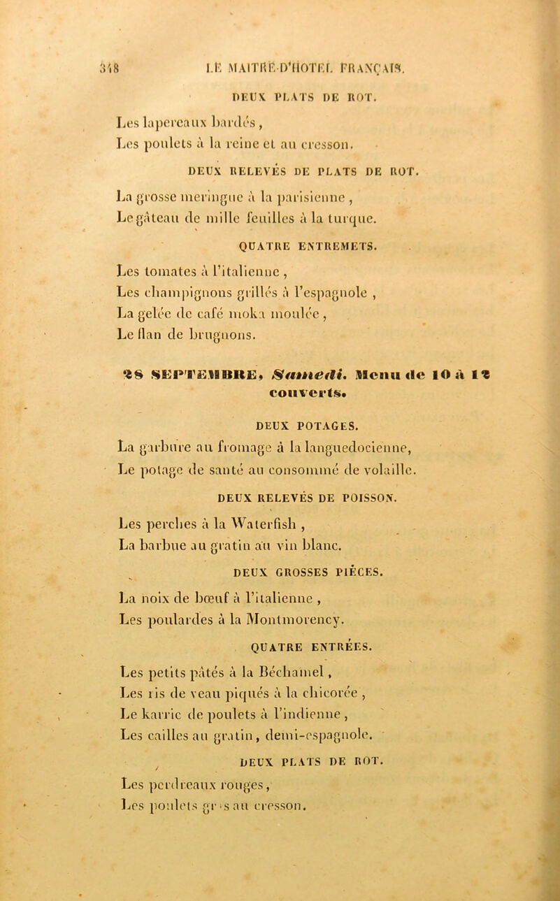 3'|8 I.R MAIinr D'iiOTKr. FRANÇAIS. ■ OKUN PLATS DE ROT. Les lapereaux bardés, Les poulels à la reine et au cresson. DEUX RELEVÉS DE PLATS DE ROT. La {{rosse meringue à la parisienne , Legaleau de mille feuilles à la turque. QUATRE ENTREMETS. Les tomates à l’italienne , Les cliampignons grillés à l’espagnole , La gelée de café moka moulée , Le llan de brugnons. SI^PT£llltR£» StMÈkieai, Menu de lO a tZ coiiverlfs* DEUX POTAGES. La garbure au fromage à la languedocienne, Le potage de santé au consommé de volaille. DEUX RELEVÉS DE POISSON. Les perches à la Waterfish , La barbue au gratin au vin blanc. DEUX GROSSES PIECES. La noix de bœuf à ritalienne , Les poulardes à la Montmorency. QUATRE ENTRÉES. Les petits pâtés à la Béchamel, Les lis de veau piqués à la chicorée , Le karric de poulets à l’indienne , Les cailles au gratin, demi-espagnole. DEUX PLATS DE ROT. Les perdreaux rouges, Les poulels gros au cresson.