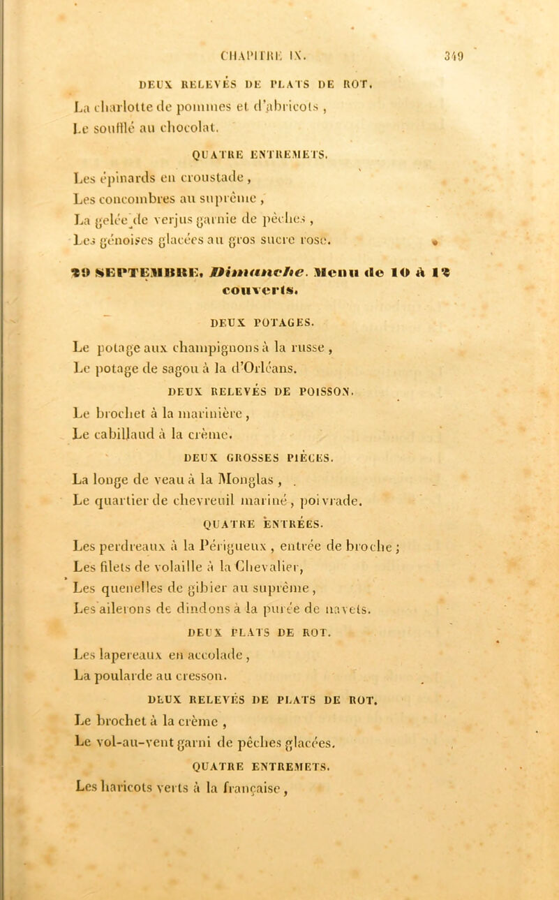 cii.UMiiu; IX. 319 DEUX RELEVÉS UE l’LATS DE ROT. La cliarlotte de pouiiiies et d’abricols , I.e soidUé au diocolat. QUATRE ENTREMETS. Les épinards en croustade , Les coucoinbres au suprême , La yelée^de verjus garnie de pèches , Les génoises glacées au gros sucre rose. « •üEPTE.'llIllUilt Dhnanche. Menu do lO d 1*« couvertüi. DEUX POTAGES. Le potage aux champignons à la russe , l^e potage de sagou à la d’Orléans. DEUX RELEVÉS DE POISSON. Le brochet à la marinière , Le cabillaud à la crème. DEUX GROSSES PIEGES. La longe de veau à la IMonglas , Le quartier de chevreuil mariné, ])oivjade. QUATRE ENTRÉES. Les perdreaux à la Péi igueux , entrée de broche ; Les fdels de volaille à la Clievalier, » Les quenelles de gibier au suprême, Les ailerons de dindons à la purée de navels. DEUX PLATS DE ROT. Les lapereaux en accolade , La poularde au cresson. DEUX RELEVÉS DE PLATS DE ROT. Le brochet à la crème , Le vol-au-vent garni de pêches glacées. QUATRE ENTREMET.S. Les haricots verts à la française,