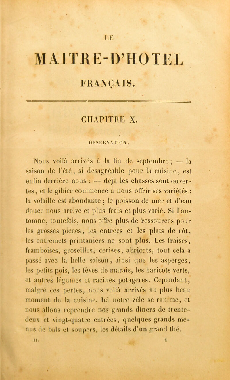 lÆ MATTRE-D’HOTEL FRANÇAIS. CHAPITRE X. • OBSERVATION. Nous voilà arrives à la fin de seplcmbrc; — la saison de Télé, si désagréable pour la cuisine, est enfin derrière nous ; — déjà les chasses sont ouvei’- tes, et le gibier commence à nous offrir ses variétés : la volaille est abondante ; le poisson de mer et d’eau douce nous arrive et plus frais et plus varié. Si l’au- tomne, toutefois, nous offre plus de i’essourccs pour les grosses pièces, les entrées et les plats de rôt, les entremets printaniers ne sont plus. Les fraises, framboises, groseilles, cerises, abricots, tout cela a passé avec la belle saison, ainsi que les asperges, les petits pois, les fèves de marais, les haricots verts, et autres légumes et racines potagères. Cependant, malgré tes pertes, nous voilà arrivés au plus beau moment de la cuisine. Ici notre zèle se ranime, et nous allons reprendre nos grands dîners de trente- deux et vingt-quatre entrées, (luehjues grands me- nus de bals et soupers, les détails d’un grand thé. II. 1