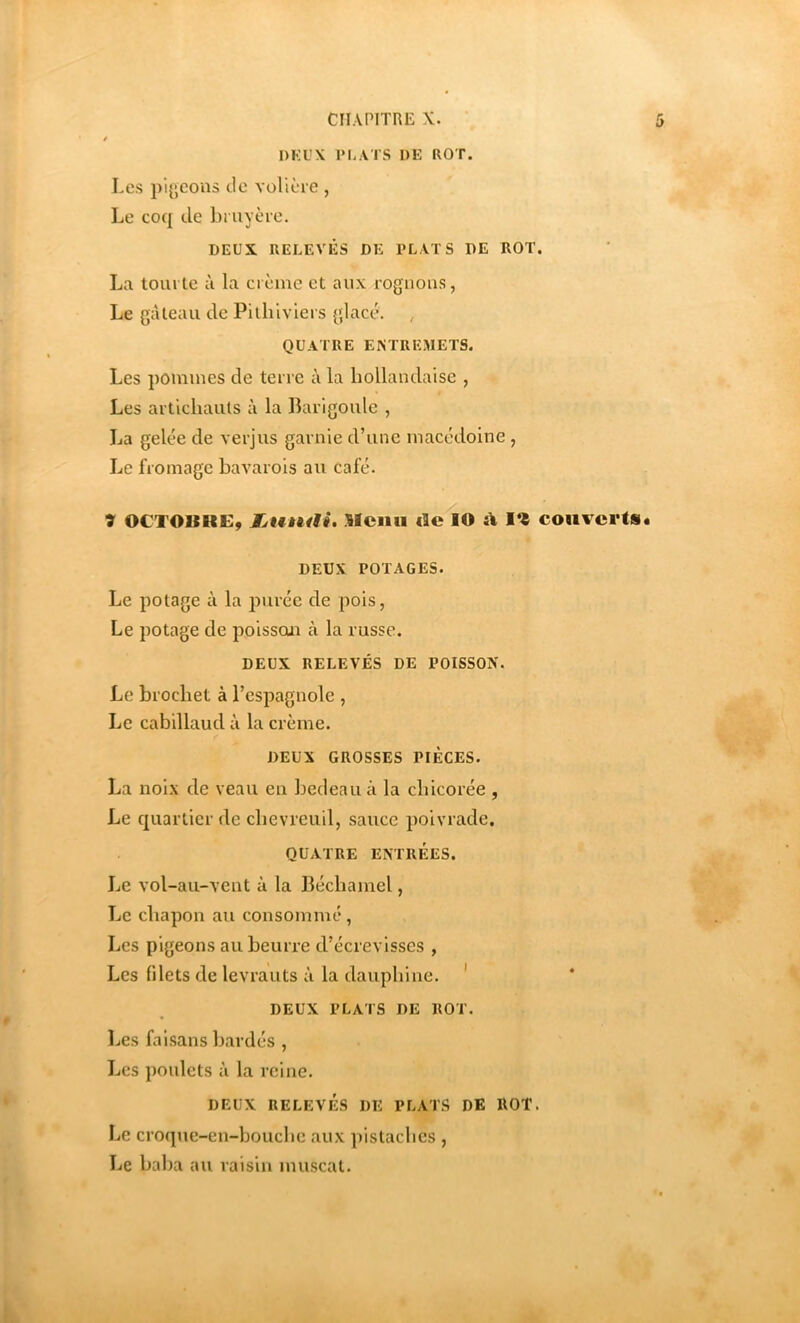 CHAPITRE X. • DKUX l‘h.\TS DE ROT. 5 Les pigeons de volière , Le coq de bruyère. DEUX RELEVÉS DE PLATS DE ROT. La tourte à la crème et aux rognons, Le gàleau de Pilhiviers glace. , QUATRE ENTREMETS. Les pommes de terre à la hollandaise , Les articliaiils à la Barigoule , La gelée de verjus garnie d’une macédoine , Le fromage bavarois au café. 7 OCTOURE, Ijuntii. Sfciiii de lO i\ couverts. DEUX POTAGES. Le potage à la pui’éc de pois, Le potage de poisson à la russe. DEUX RELEVÉS DE POISSON. Le brochet à l’espagnole , Le cabillaud à la crème. DEUX GROSSES PIECES. La noix de veau en bedeau à la chicorée , Le quartier de chevreuil, sauce poivrade. QUATRE ENTRÉES. Le vol-au-vent à la Béchamel, Le chapon au consommé, Les pigeons au beurre d’écrevisses , Les filets de levrauts à la dauphine. ' DEUX PLATS DE ROT. Les fai.sans bardés , Les poulets à la reine. DEUX RELEVÉS DE PLATS DE ROT. Le croqtie-en-bouche aux pistaches , Le baba au raisin muscat.
