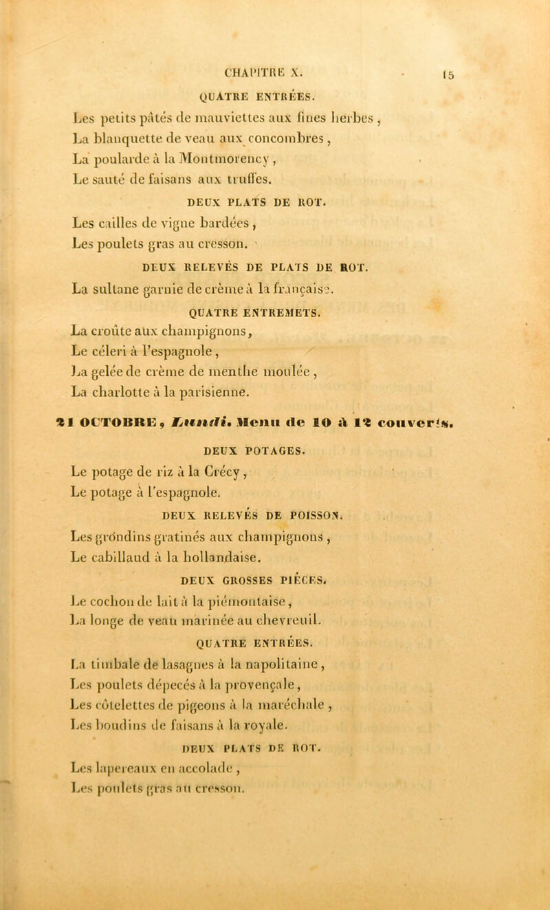 C'HAIMTHK X. QUATRE ENTRÉES. Les petits pâtés de mauviettes aux fines lieibes , ]ja blanquette de veau aux concombres, La poularde à la Montmorency , Le sauté de faisans aux truflés. DEUX PLATS DE ROT. Les cailles de vigne bardées , Les poulets gras au cresson. ' DEUX RELEVÉS DE PLATS DE ROT. La sultane garnie de crème à la française. QUATRE ENTREMETS. La croûte aux champignons, Le céleri à l’espagnole, ].ia gelée de crème de mentlie moulée , La charlotte à la parisienne. Zi OCTOBRE, Eétêiètii, Rciiii (Ic lO 1% coiivcr^si. DEUX POTAGES. Le potage de riz à la Crécy , Le potage à l’espagnole. DEUX RELEVÉS DE POISSON. Les grondins gratinés aux champignons , Le cabillaud à la hollandaise. DEUX GROSSES PIECES. \jC cochon do lait à la piémoataise, ].ia longe de veau marinéeau chevreuil. QUATRE ENTRÉES. La timbale de lasagnes à la napolitaine , Les poulets dépecés à la provençale, Les ( ôlelettes de pigeons à la maréchale , Les boudins île faisans à la royale. DEUX PLATS DE ROT. Les lapereaux en accolade , Les poulets {{ras au cresson.