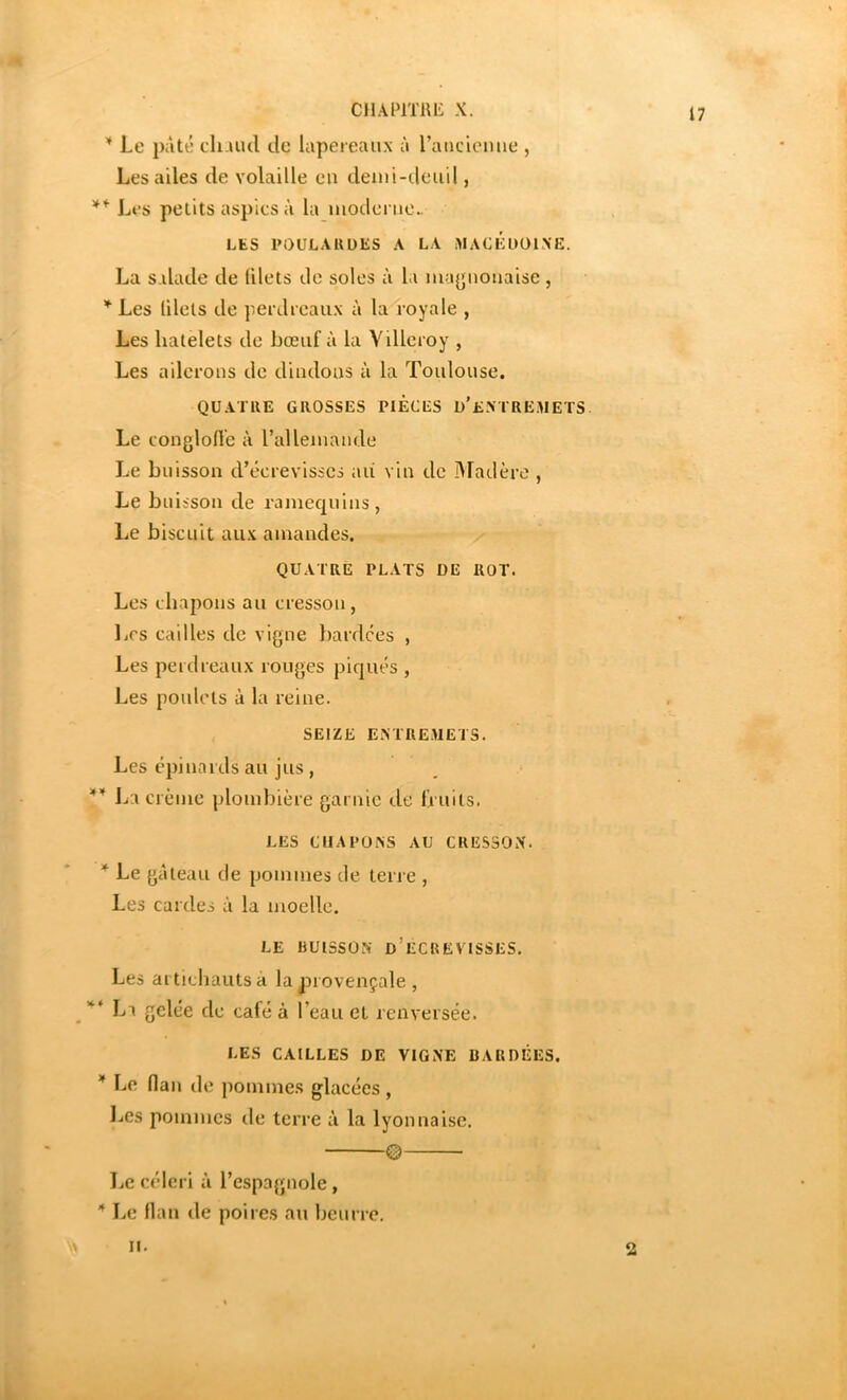 CllAmiUi X. Le pâté cli-uul lie lapereaux à raticiemie , Les ailes de volaille eu deini-ileiiil, ** Les petits aspics à la moclcrue- LES POULAltDES A LA i>IACÉUÜIXE. La salade de filets de soles à la ma(jiiouaise , Les lilets de perdreaux à la royale , Les liatelets de bœuf à la Villcroy , Les ailerons de dindons ii la Toulouse. QUATRE GROSSES PIECES D’eNTREMETS Le conglofle à l’allemande Le buisson d’écrevisses aii vin de IMadère , Le buisson de ramequins, Le biscuit aux amandes. QUATRE PLATS DE ROT. Les chapons au cresson, Les cailles de vigne bardées , Les perdreaux rouges piqués , Les poulets à la reine. SEIZE ENTREMETS. Les épinards au jus , Jja crème ploinbière garnie de fruits. LES CHAPONS AU CRESSON. * Le gâteau de pommes de terre , Les cardes à la moelle. LE BUISSON d’eCREVTSSES. Les aitichautsa la provençale, ** La gelée de café à l’eau et renversée. LES CAILLES DE VIGNE CARDÉES. * Le Han de pommes glacées , Les pommes île terre à la lyonnaise. © I.e céleri à l’espagnole, Le flan de poires an beurre. II. O