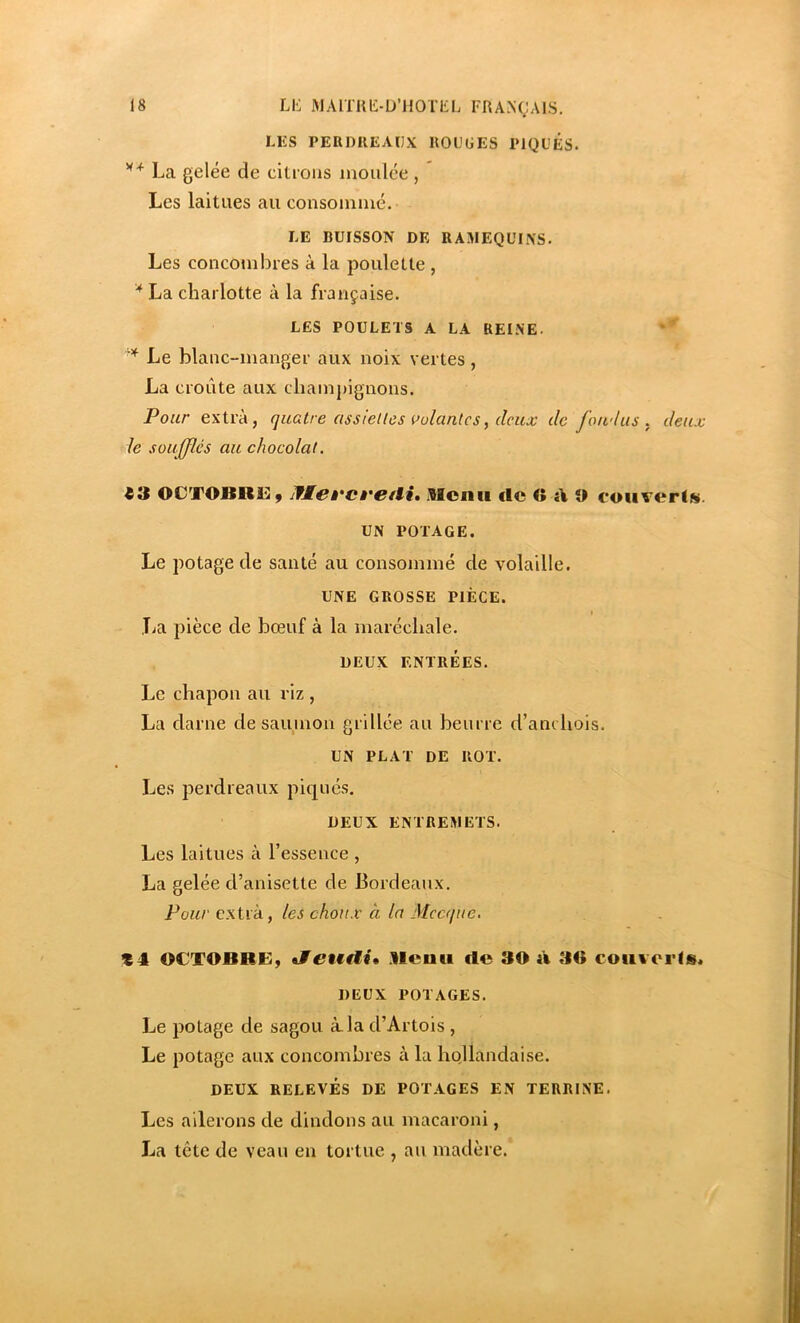 LKS PERDREAUX ROUGES PIQUES. La gelée de citions moulée , Les laitues au consommé. LE BUISSON DE RAMEQUINS. Les concombres à la poulette , '* La charlotte à la française. LES POULETS A LA REINE. ’* Le blanc-manger aux noix vertes, La croûte aux champignons. Pour extra, quatre assielles oolantcs, deux de fondus, deux le soufflés au chocolat. 43 OCTOBRüiy jfÆet'cvetli» .Rcnii rtc C rt O convertit. UN POTAGE. Le potage de santé au consommé de volaille. UNE GROSSE PIÈCE. t lia pièce de bœuf à la maréchale. DEUX ENTRÉES. Le chapon au riz , La darne de saumon grillée au beurre d’anchois. UN PLAT DE ROT. Les perdreaux pi(|ucs. DEUX ENTREMETS. Les laitues à l’essence , La gelée d’anisette de Bordeaux. Pour extra, les choux à la Mecque, 14 OCTOBRE, ifetMtii, .Reuu rte 30 à 30 coii%oi'(s« DEUX POTAGES. Le potage de sagou à la d’Artois , Le potage aux concombres à la hollandai.se. DEUX RELEVÉS DE POTAGES EN TERRINE. Les ailerons de dindons au macaroni, La tête de veau en tortue , au madère.