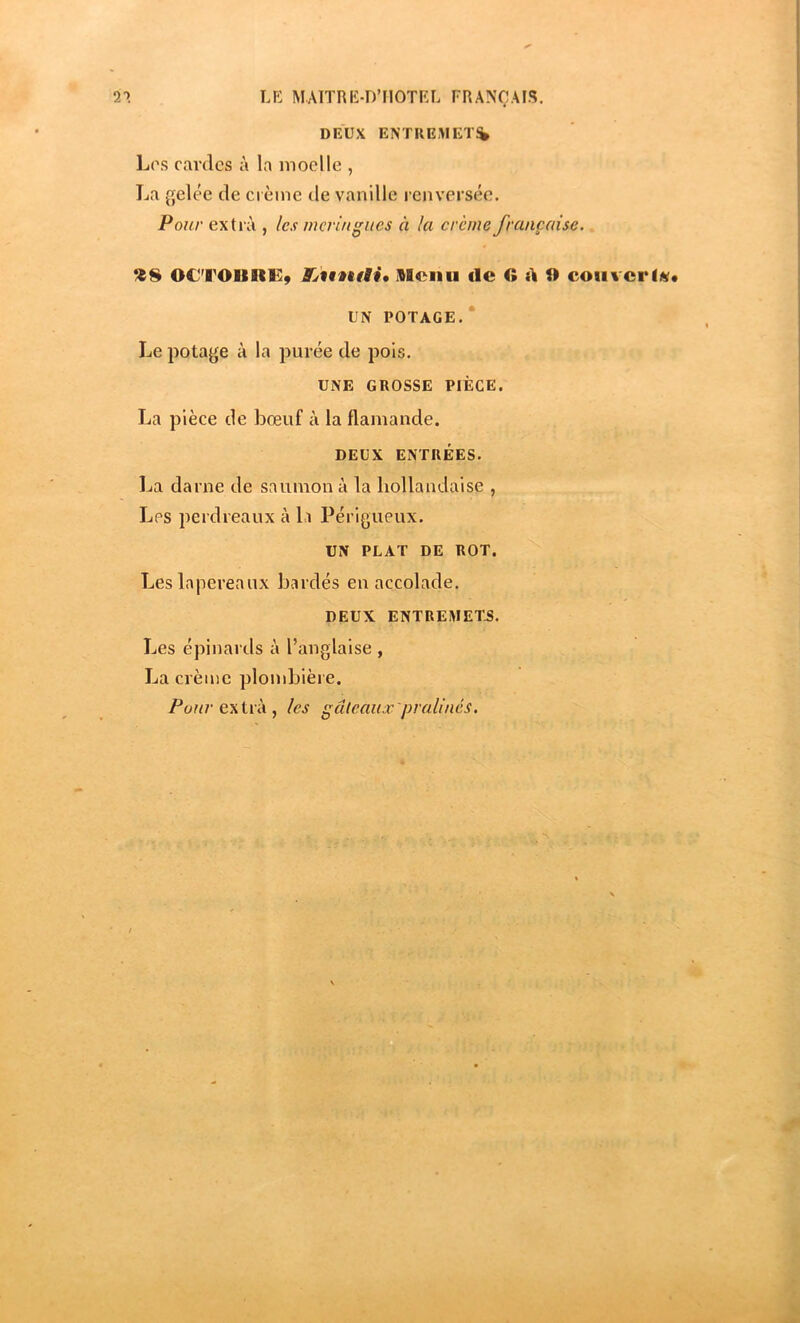 DEUX ENTREMET^ Los cardes à la moelle , La gelée de crème de vanille renversée. Pour extiéi, les meringues à la crème française. OC'TOIIIIEÿ SBeiiii de fî A 9 coii%crf«« UN POTAGE. Le potage à la purée de pois. UNE GROSSE PIÈGE. La pièce de bœuf à la flamande. DEUX ENTRÉES. La darne de saumon à la hollandaise , Los perdreaux à l.i Périgueux. UN PLAT DE ROT. Les lapereaux bardés en accolade. DEUX ENTREMET.S. Les épinards à l’anglaise , La crème plombière. extra , les gâteaux'pralinés.