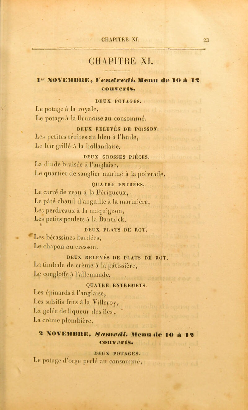 CflAPlTHE XL XOVKHItHK, VetulÈ'CtU, Slcnii de lO d 11 coiivcrls. ' DEUX POTAGES. - Le potage à la royale, Le potage à la Brunoise an consoinmé. DEUX RELEVÉS DE POlSSOX. Les petites truites au bleu à l’huile, JjO I)ar grillé à la hollandaise. DEUX GROSSES PIECES, l^a dinde braisée à l’anglaise, Le quartier de sanglier mariné à la poivrade. QUATRE ENTRÉES. Le carré de veau à la Périgueux, Le pâté chaud d’anguille à la marinière, Les perdreaux à la maquignon, Les petits poulets à la Dantzick. « DEUX PLATS DE ROT.' ^Les bécassines bardées. Le clnpon au cresson. DEUX RELEVÉS DE PLATS DE ROT. La timbale de crème à la pâtissière, Le conglofle à l’allemande. QUATRE ENTREMETS. Les épinards à l’anglaise. Les salsifis b its à la Yilleroy, La gelée de liqueur des îles , La crème plombière. 1 \OVKMmiii;, Stnnetli, Alcnii <lo lO d lî coiivcrtm. DEUX POTAGES. Le polage d’orge perh* au consommé,