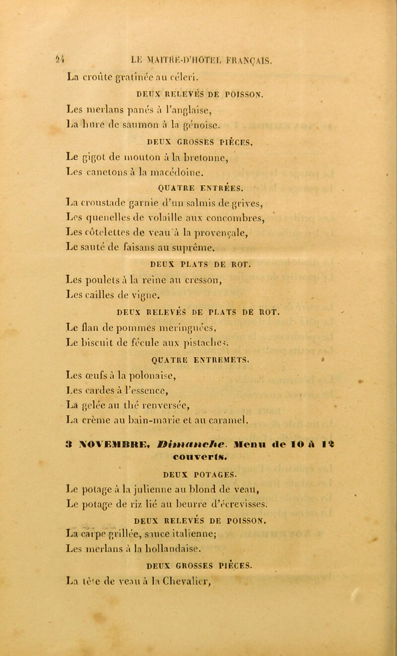 *>À Lii M,Arn'{iM)’iiôTi':L KhançaIs. La croûte gratinée au célci i. DEUX RELEVÉS DE POfSSOX. Les merlans panés à ranglaise, lia luire de saumon à la génoise. DEUX GROSSES PIÈCES. Le gigot de mouton à la bretonne, Les canetons à la macédoine. QUATRE ENTRÉES. La croustade garnie d’un salmis de grives, Les cjuenellesde volaille aux concombres, Les côtelettes de veau'à la provençale, Le sauté de faisans au suprême. DEUX PLATS DE ROT, Les poulets ;\ la reine au cresson, Les cailles de vigne. DEUX RELEVÉS DE PLATS DE ROT. Le flan de pommes meiingnées, Le biscuit de fécule aux pistacbcn QUATRE ENTREMETS. • Les œufs à la polonaise, Les cardes à l’essence, La gelée au tbé renversée, La crème au bain-marie et au caramel. » XOVEIIKRE, ninu%Èkche. Menu «le lO â coiiverls. DEUX POTAGES. Le potage à la julienne au blond de veau. Le potage de riz lié au beurre d’écrevisses. DEUX RELEVÉS DE POISSON. La carpe grillée, sauce italienne; Les merlans à la bollandaise. DEUX GROSSES PIECES. La tête de ve.au à la Chevalier,