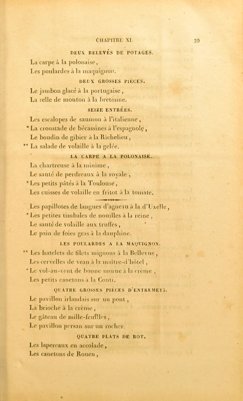 DEUX RELEVÉS DE POTAGES. La carpe à la polonaise, Les poulardes à la mac|nignon. DEUX GROSSES PIÈCES. Le jambon glacé à la portugaise , La selle de mouton à la bretonne. SEIZE ENTRÉES. Les escalopes de saumon à ritaliennc , La croustade de bécassines à l’espagnolç , Le boudin de gibier à la Hicbelieu , La salade de volaille à la gelée. LA CARPE A LA POLONAISE, l^a chartreuse à la minime , Le sauté de perdreaux à la royale , Les petits pâtés à la Toulouse, Les cuisses de volaille en fritot à la tomate. Les papillotes de langues d’agneau à la d’üxelle, * Les petites timbales de nouilles à la reine , Le sauté de volaille aux Irull'es , ' Le pain de foies gras à la dauphine. LES POULARDES A LA illAOUIGNON. Les hatelets de lilets mignons à la llellevue, Les cervelles de veau à la maîtrc-d'liôtel , *Lc vol-au-vent de bonne morue à la crème , Les petits canetons a la Conli. yUATRE GROSSES PIÈCES D’ENTKK.ME I 3. Le pavillon irlandais sur un pont , La brioche à la crème , Le gâteau de mille-feuîlles , Le ])avillon j)rrsan sur un rocher. QUATRE PLATS DE ROT. l.es lapereaux en accolade. Les canetons de Kouen ,