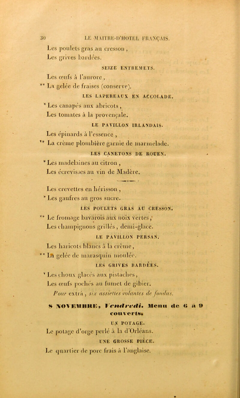 3ü LK MAI'I lUvD’IKrrEL l T.A.NÇAIS. Les poulets gras au cresson , Les grives baidées. SEIZE ENTUEMETS. Les œufs à l’aurore , ** La gelée de fraises (conserve). LES LAPEREAUX EN' ACCOLADE. ’^Les canapés aux abricots, Les tomates à la provençale. LE PAVILLON IRLANDAIS. Les épinards à l’essence , La crème plombière garnie de marmelade. LES CANETONS DE ROUEN. *^Les madelnines au citron , Les écrevisses au vin de Madère. Les crevettes en hérisson , Les gaufres au gros sucre. LES POULETS GRAS AU CRESSON. Le fromage bavarois aux noix vertes Les champignons grillés , demi-glace. LE PAVILLON PERSAN. Les haricots blancs à la crème, gelée de marasquin moulée. LES GRIVES BARDÉES. '' Les choux glacés aux pistaches, Les œufs pochés au fumet de gibier. /■'our extià , s/\v assiedcs i’olclalcs de fo/idus. S IVOVEUIIHEy VeÊiHi'etii, illciiii «le couvert»* UN POTAGE. Le potage d’orge perlé à la d’Orléans. UNE GROSSE PIECE. Le quartier de porc frais à l’anglaise. ; H