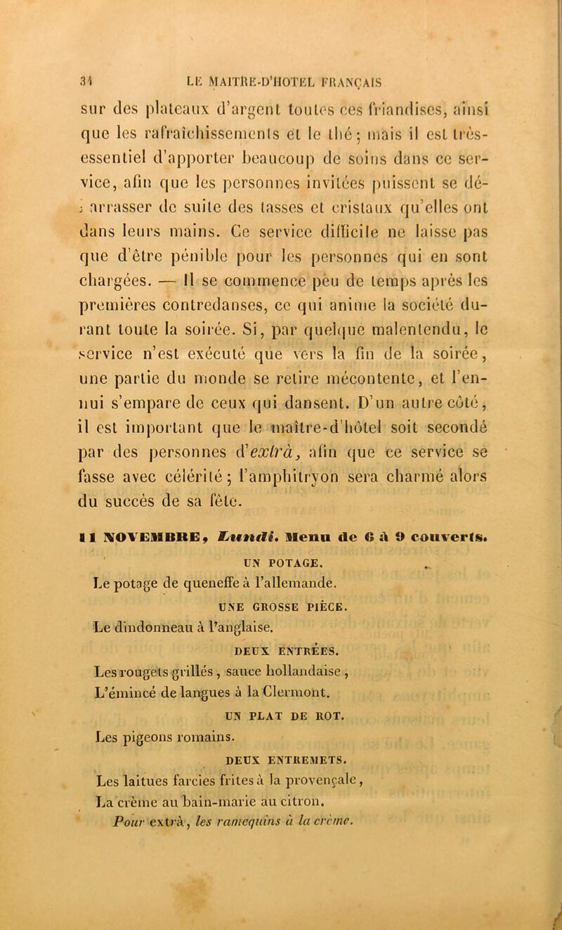 31 L1-: MAlTnii-D’HOTliL FHANÇAIS sur des plateaux d’argent toutes ces friandises, ainsi que les rafraichissemcnls et le tlié; mais il est très- essentiel d’apporter beaucoup de soins dans ce ser- vice, afin que les personnes invitées puissent se dé- j arrasser de suite des tasses et cristaux qu’elles ont dans leurs mains. Ce service dilïicile ne laisse pas que d’être pénible pour les personnes qui en sont chargées. — Il se commence peu de temps après les premières contredanses, ce qui anime la société du- rant toute la soirée. Si, par quebpie malentendu, le service n’est exécuté que vers la fin de la soirée, une partie du monde se retire mécontente, et l’en- nui s’empare de ceux qui dansent. D’un autre côté, il est important que le maître-d’hôtel soit secondé par des personnes à'exlràj afin que ce service se fasse avec célérité; l’amphitryon sera charmé alors du succès de sa fête. Il IVOVEllBREÿ tjwnili* llenn de G A O caiiverffii« ' UN POTAGE. Le potage de queneffe à l’allemande. UNE GROSSE PIÈCE. Le dindonneau à l’anglaise. DEUX ENTRÉES. Les rougets grillés , sauce hollandaise , L’émincé de langues à la Clermont. UN PLAT DE ROT. Les pigeons romains. DEUX ENTREMETS. Les laitues farcies frites à la provençale, La crème au bain-marie au citron. Pour extra, les ramequins à la crème.