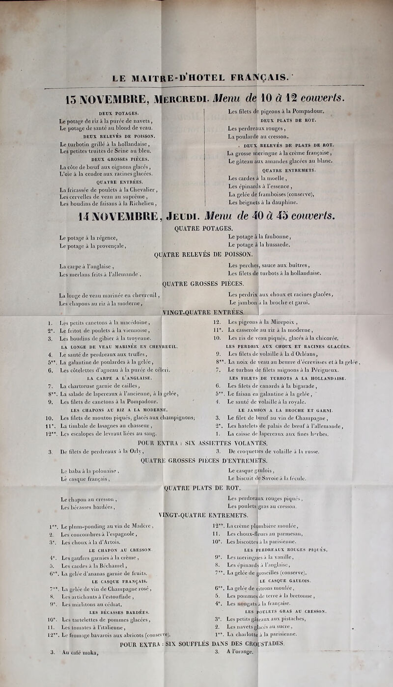 15 NOVEMBRE, Mercredi, Menu dé 10 à 1^ couverts. DEUX POTAGES. Le potage de riz à la pureté de navets, Le potage de santé au blond de veau. DEUX RELEVÉS DE POISSON. Le tui’botin grillé à la hollandaise, Les petites truités de Seine au bleu. DEUX GROSSES PIECES. La côte de bœuf aux oignons glacés, L’oie à la cendre aux racines glacées. QUATRE ENTRÉES. La fricassée de poulets à la Chevalier, Les cervelles de veau au suprême, Les boudins de faisans à la Richelieu, Les Blets dé pigeons à la Pompadour. DEUX PLATS DE ROT. Les perdreaux rouges, La poularde au cresson. . DEUX] RELEVÉS DE PLATS DE ROT. La grosse ir eringue à la crème française, Le gôteau aux amandes glacées au blanc. QUATRE ENTREMETS. Les cardes k la moelle, Les épinards à l’essence , La gelée de'framboises (conserve), Les beignets à la dauphine. 14 NOVEMBRE, Jeudi. Menu de 40 à 45 couverts. Le potage à la régence, Le potage à la provençale, La carpe à l’anglaise , Les merlans frits à ralleniande', QUATRE POTAGES. Le potage à la faubonne, Le potage ài la hussarde, QUATRE RELEVÉS DE POISSON. Les perches, sauce aux huîtres, Les filets de turbots à la hollandaise. QUATRE GROSSES PIÈCES. La longe de veau marinée en chevreuil, Les chapons au riz à la moderne, Les perdrix aux choux et racines glacées, Le jambon à la broche et garni. V1NGT.QUATRE ENTREES^, 1. Les petits canetons à la macédoine , | 12. Les pigeons à la Mirepoix , 2*. Le fritot de poulets à la viennoise, i 11». La casserole au riz à la moderne, 3. Les boudins de gibier à la iroyenne. LA LONGE DE VEAU MARINEE EN CHEVREUIL. 10. Les ris de veau piqués, glacés à la chicorée. LES PERDRIX AUX CHOUX ET RACINES GLACÉES. 4. Ee saule de peidveaux aux ti ull'es , 9. Les filets de volaille à la d Orléaus, 5»'. La galantine de poulaides à la gelée, 8’^’*. La noix de veau au beurre d’écrevisses et à la geh 6. Les côtelettes d’agneau à la purée de céleri. LA CARPE A l’anglaise. 7. Le turban de filets mignons à la Périgueux. LES FILETS DE TURBOTS A LA HOLLANDAISE. 7. La chartreuse garnie de cailles, 6. Les filets de canards à la bigarade, 8”. La salade de lapereaux à l’ancienne, à la gelée, 5»». , Le faisan en galantine à la gelée, 9. Les filets de canetons à la Pompadour. 1 4- Le sauté de volaille à la royale. LES CHAPONS AU RIZ A LA MODERNE. 10. Les filets de mouton piqués, glacés aux champignons; lU. La timbale de lasagnes au chasseur, ! Les escalopes de levraut liées au sang. I LE JA.MBON A LA BROCHE ET GARNI. 3. Le filet de bœuf au vin de Champagne, Les halelets de palais de bœuf à l’allemande, 1. La caisse de lapereaux aux fines li‘’rbes. POUR extra : SIX ASSIETTES VOLANTES. 3. De filets de perdreaux à la Orly, Le baba à la polonaise , Lé casque français, Le chapon au cresson , Les bécasses bardées, 1*'. 2. 3^ O. N. 10^. 11. 12’^’ Le plum-pouding au vin de Madère , Les concombres à l’espagnole, Les choux à la d’Artois. LE CHAPON AU CRESSON. Les gaufres garnies à la crème , Les cardes à la Béchamel, La gelée d’ananas garnie de fruits. LE CASQUE FRANÇAIS. La gelée de vin de Champagne rosé , Les artichauts à l’estoulfade , Les mirlitons au cédrat. LES BÉCASSES BARDEES. Les tartelettes de pommes glacées , Les tomates à L’italienne, Le fromage bavarois aux abricots (conserve), 3. De croquettes de volaille à Ii russe. QUATRfe GROSSES PIÈCES D’ENTREMETS. Le ca.sque gaulois, I Le biscuit de Savoie à la fécule. QUATRE PLATS DE ROT. Les perdreaux rouges piqués, Les poulets gras au cresson. VINGT-QUATRE ENTREMETS. 12*^^ La crème plcmbière moulée, 11. Les clioux-fleurs au jîarmesan, 10'’’. Les biscottes à la parisienne. LES PERDREAUX ROL’GF.S PIQl ÉS. Les meringues à la vanille, S. Les épinards à Tanglaise, 7*’^. La gelée de groseilles (conserve). le CASQUE GAULOIS. 6*’^. La gelée de citrons moulée, 5. Les pommes de terre à la bretonne , A*. Les nougats à la française. LES POULETS GRAS AU CRESSON. Z*. Les petits gâteaux aux pistaches, 2. Les navets glacés au sucre, La charlotte à la parisienne. POUR EXTRA : SIX SOUFFLES DANS DES CROUSTADES.