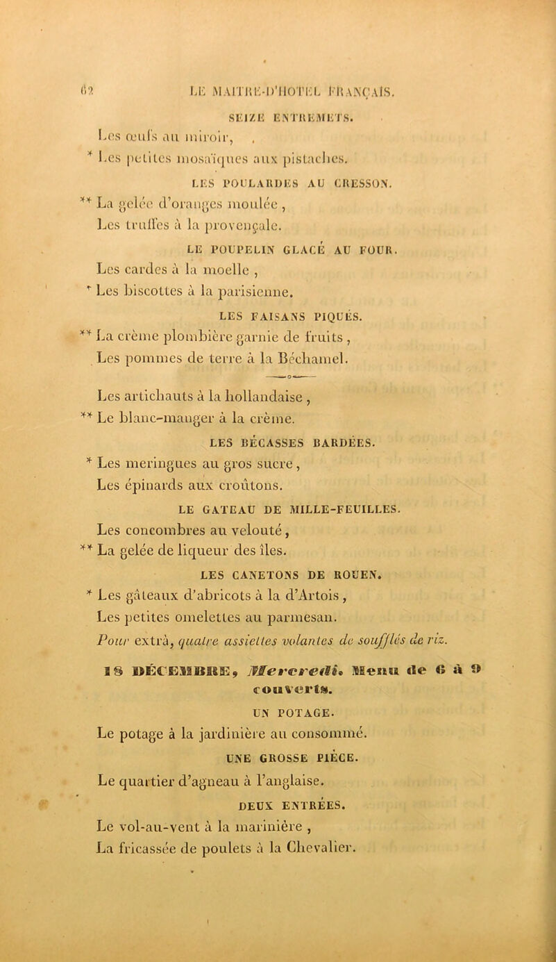 SICIZE ENTIlliME'I S. l>os œiii's au miroir, l.es petites mosa‘i(|ues aux pistacJics, LES POllLAUDES AU CRESSON. La gelée d’oranges moulée , IjCS truH’es à la provençale. LE POUPELIN GLACÉ AU FOUR. Les cardes à la moelle , Les biscottes à la parisicmie. LES FAISANS PIQUÉS. La crème plombière garnie de fruits , Les pommes de terre à la Béchamel. Les artichauts à la hollandaise , Le hlanc-manger à la crème. LES BÉCASSES BARDÉES. Les meringues au gros sucre , Les épinards aux croûtons. LE GATEAU DE MILLE-FEUILLES. Les concombres au velouté, La gelée de liqueur des îles. LES CANETONS DE ROUEN. * Les gâteaux d’abricots à la d’Artois, Les petites omelettes au parmesan. Pour extra, qualre assiettes volantes de soufflés de riz. 18 UÉCEMBKE, mercretU* Menu «le « à « couverts. UN POTAGE. Le potage à la jardinière au consommé. UNE GROSSE PIECE. Le quartier d’agneau à l’anglaise. DEUX ENTRÉES. Le vol-au-vent à la marinière , La fricassée de poulets à la Chevalier.