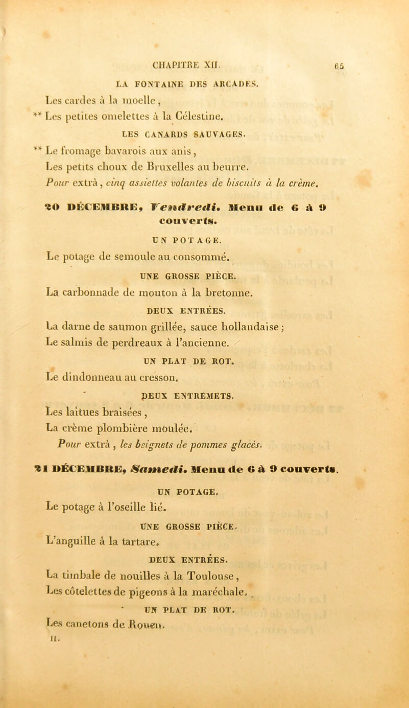 LA FONTAINE 1)ES ARCADF.S, Les cardes à la moelle , Les petites omelettes à la Gélestine. LES CANARDS SAUVAGES. ** Le fromage bavarois aux anis, Les petits choux de Bruxelles au beurre. Pour extra, cinq assiettes volantes de biscuits à la crème. DKCF.UISRE, TenAÈ^etlU llcnu de G i\ 9 couverts. UN POTAGE. Le potage de semoule au consommé. UNE GROSSE PIÈCE. La carbomiade de mouton à la bretonne, DEUX ENTRÉES. La darne de saumon grillée, sauce hollandaise ; Le salmis de perdreaux à l’ancienne. UN PLAT DE ROT. Le dindonneau au cresson. PEUX ENTREMETS. Les laitues braisées, La crème plombière moulée. Pour extra , les beignets de pommes glacés, %1 DÉCEIIBRE9 Mena de 9 coaverts. UN POTAGE. Le potage à l’oseille lié. UNE GROSSE PIÈCE, L’anguille à la tartare. DEUX ENTRÉES. La timbale de nouilles à la Toulouse, Les côtelettes de pigeons à la maréchale. , UN PLAT DE ROT. Le.s canetons de Kouei». 11.