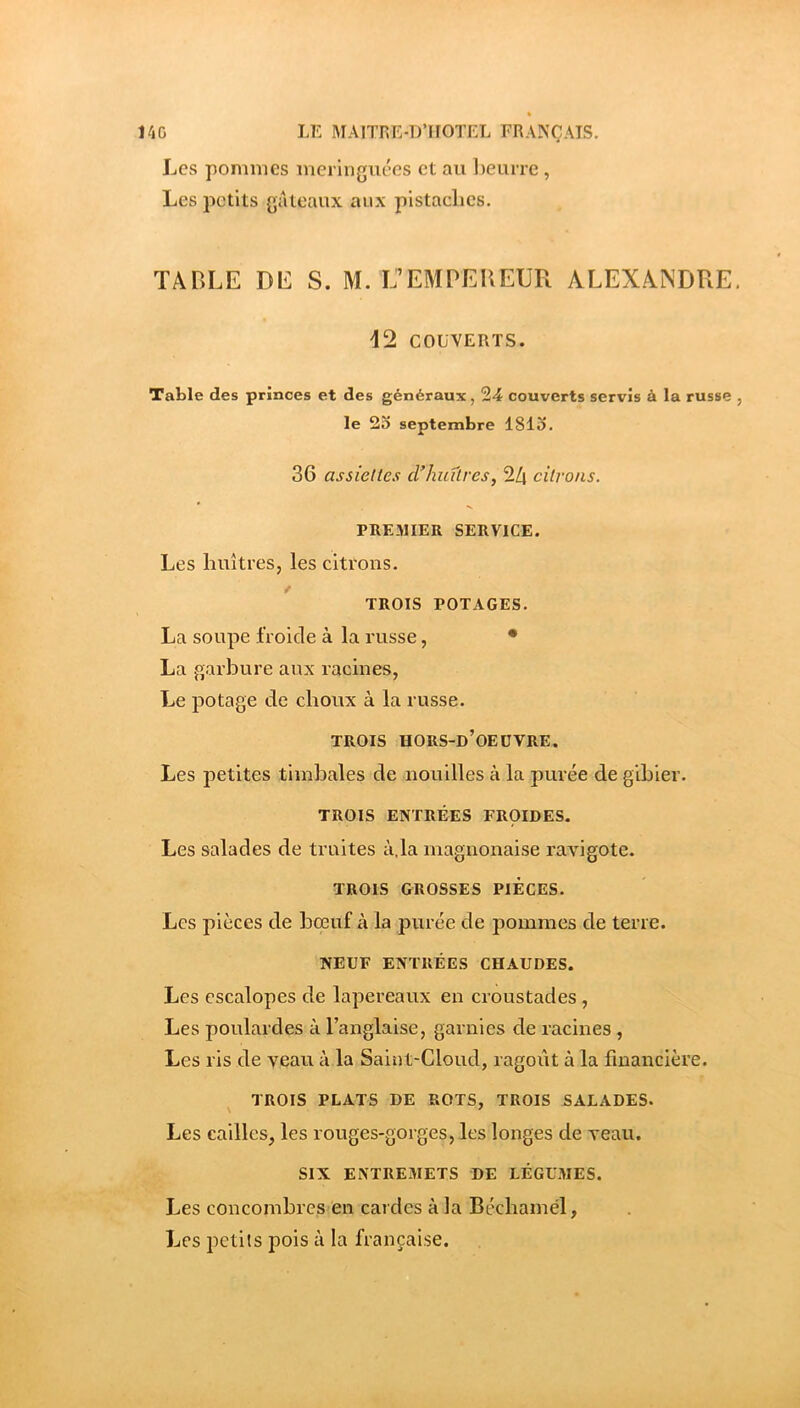 Les pommes meringuées et au l)euiTe , Les petits gâteaux aux pistaclies. TABLE DE S. M. L’EMPEUEÜR ALEXANDRE. d2 COUVERTS. Table des princes et des généraux, 24 couverts servis à la russe , le 2o septembre ISlo. 36 assiettes cVhiiûres, 24 citrons. PREMIER SERVICE. Les huîtres, les citrons. / TROIS POTAGES. La soupe froide à la russe, • La garbure aux racines, Le potage de choux à la russe. TROIS HORS-d’OEÜVRE. Les petites timbales de nouilles à la purée de gibier. TROIS ENTRÉES FROIDES. Les salades de truites à.la magnonaise ravigote. TROIS GROSSES PIECES. Les jiièces de bœuf à la purée de pommes de terre. NEUF ENTRÉES CHAUDES. Les escalopes de lapereaux en croustades, Les poulardes à l’anglaise, garnies de racines, Les ris de veau à la Saint-Cloud, ragoût à la financière. TROIS PLATS DE ROTS, TROIS SALADES. Les cailles, les rouges-gorges, les longes de veau. SIX ENTREMETS DE LÉGUMES. Les concombres en cardes à la Bécbamél, Les petits pois à la française.