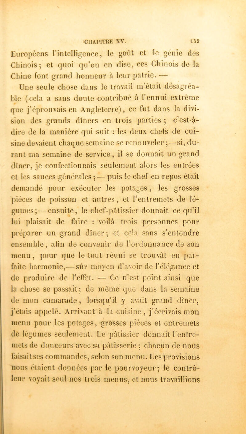 Européens rintellîgence, le goût et le génie des Chinois; et quoi qu’on en dise, ces Chinois de la Chine font grand honneur à leur patrie. — Une seule chose dans le travail m’était désagréa- ble (cela a sans doute contribué à l’ennui extrême que j’éprouvais en Angleterre), ci; fut dans la divi- sion des grands dîners en trois parties ; c’est-^- dire de la manière qui suit : les deux chefs de cui- sine devaient chaque semaine se renouveler ;—si, du- rant ma semaine de service, il se donnait un grand dîner, je confectionnais seulement alors les entrées cl les sauces générales; — puis le chef en repos était demandé pour exécuter les potages, les grosses pièces de poisson et autres, et l’entremets de lé- gumes;— ensuite, le chef-pâtissier donnait ce qu’il lui plaisait de faire : voilà trois personnes pour préparer un grand dîner; et eda sans s’entendre ensemble, alin de convenir de l’ordonnance de son menu, pour que le tout réuni se trouvât en par- faite harmonie,— sûr moyen d’avoir de l’élégance et de produire de l’effet. — Ce n’est point ainsi que la chose se passait; de môme que dans la semaine de mon camarade, lorsqu’il y avait grand dîner, j’étais appelé. Arrivant à la cuisine, j’écrivais mon menu pour les potages, grosses pièces et entremets de légumes seulement. Le pâtissier donnait l’entre- mets de douceurs avec sa pâtisserie ; chacun de nous faisait ses commandes, selon son menu. Les provisions nous étaient données par le pourvoyeur; le contrô- leur voyait seul nos trois menus, et nous travaillions