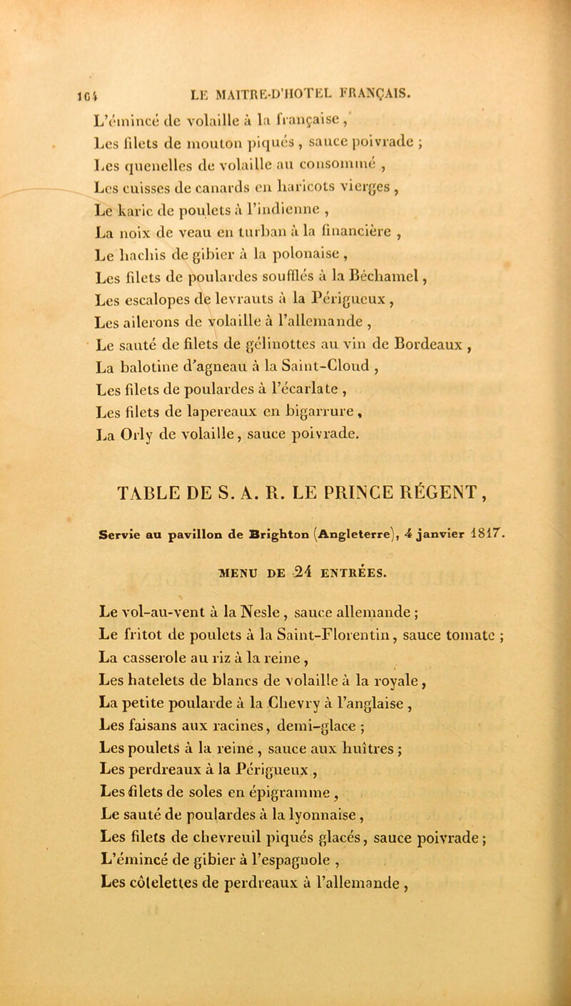 L’c'inincé de volaille à la française , Les filets de mouton piqués , sauce poivrade ; Les quenelles de volaille au consommé , Los cuisses de canards eu haricots vierjjes , Le karic de poulets à l’indienne , La noix de veau en turban à la financière , Le hachis de gibier à la polonaise , Les filets de poulardes soufflés à la Béchamel, Les escalopes de levrauts à la Périgueux , Les ailerons de volaille à l’allemande , Le sauté de filets de gélinottes au vin de Bordeaux , La balotine d’agneau à la Saint-Cloud , Les filets de poulardes à l’écarlate , Les filets de lapereaux en bigarrure, La Orly de volaille, sauce poivrade. TABLE DE S. A. R. LE PRINCE RÉGENT, Servie au pavillon de Brighton (Angleterre), 4 janvier 1817. MENU DE 24 ENTRÉES. Le vol-au-vent à la Nesle, sauce allemande ; Le fritot de poulets à la Saint-Florentin, sauce tomate ; La casserole au riz à la reine, Les hatelets de blancs de volaille à la royale, La petite poularde à la Chevry à l’anglaise , Les faisans aux racines, demi-glace ; Les poulets à la reine , sauce aux huîtres ; Les perdreaux à la Périgueux , Les filets de soles en épigramme, Le sauté de poulardes à la lyonnaise, Les filets de chevreuil piqués glacés, sauce poivrade ; L’émincé de gibier à l’espagnole , Les côtelettes de perdreaux à l’allemande ,