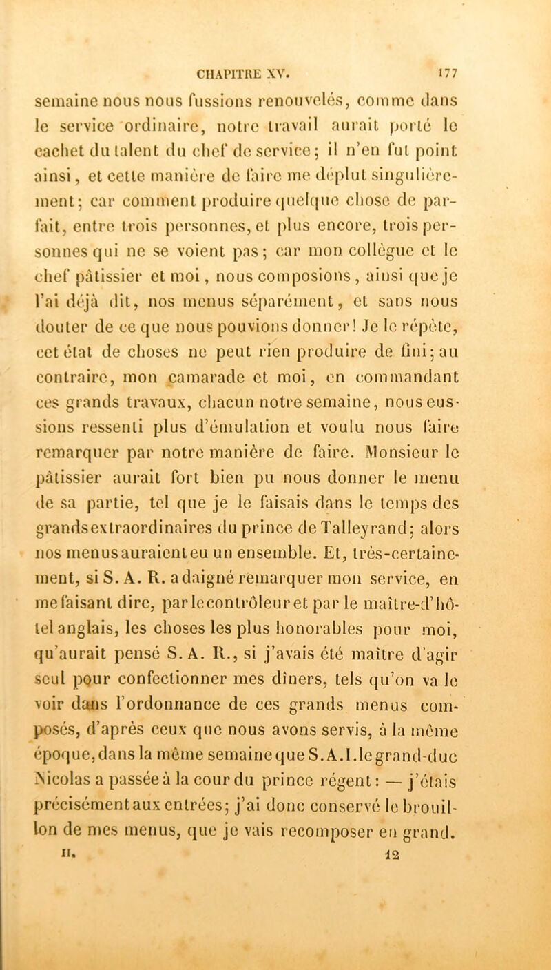semaine nous nous fussions renouvelés, comme dans le service'ordinaire, notre travail aurait porté le cachet du talent du chef de service; il n’en fut point ainsi, et cette manière de laire me déplut singulière- ment; car comment produire (pielque chose de par- fait, entre trois personnes, et plus encore, trois per- sonnes qui ne se voient pas; car mon collègue et le chef pâtissier et moi, nous composions , ainsi (jueje l’ai déjà dit, nos menus séparément, et sans nous douter de ce que nous pouvions donner! Je le répète, cet étal de choses ne peut rien produire de lîni;au contraire, mon camarade et moi, on commandant ces grands travaux, chacun notre semaine, nous eus- sions ressenti plus d’émulation et voulu nous faire remarquer par notre manière de faire. Monsieur le pâtissier aurait fort bien pu nous donner le menu de sa partie, tel que je le faisais dans le temps des grandsexlraordinaires du prince de Talleyrand; alors nos menus auraient eu un ensemble. Et, très-certaine- ment, si S. A. R. a daigné remarquer mon service, en me faisant dire, par leconirôleuret par le maître-d’hô- tel anglais, les choses les plus honorables pour moi, qu’aurait pensé S. A. R., si j’avais été maître d’agir seul pour confectionner mes dîners, tels qu’on va le voir dcuis l’ordonnance de ces grands menus com- posés, d’après ceux que nous avons servis, à la meme époque,dans la môme semainequeS.A.l.legrand-duc Nicolas a passée à la cour du prince régent : — j’étais précisémentaux entrées; j’ai donc conservé le brouil- lon de mes menus, que je vais recomposer en grand.