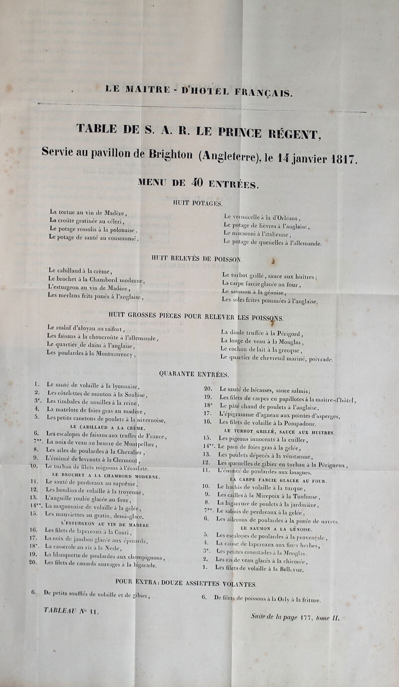 TABLE DE S. A. R. LE PRIACE RÉGE1\T, Servie au pavillon de Brighton (Angleterre), le 14 janvier 1817. MEI\Ü DE 40 EI\TRÉES. 8. 9. 10. 11. 12. 18. H” 15. H). 17. 18'. 19. 20. HUIT POTAGHS. La tortue au vin de Madère, La croûte gratinée au céleri, Le potage rossolis à la polonaise, Le potage de santé au consommé, Le cabillaud à la crème, Le brochet a la Chambord moderne, L’esturgeon au vin de Madère, Les merlans frits ])anés à l’anglaise , Le vermicelle à la d’Orléans , Le potage de lièvres à l’anglaise, Le macaroni à l’italienne, Le potage de quenelles à l’allemande. HUIT RELEVÉS DE POISSON. Le turbot grillé, sauce aux huîtres ; La carpe farcie glacée au four, Le saumon à la génoise. Les soles frites pommées à l’anglaise. Le rosbif d’aloyau au raifort, Les faisans à la choucroute à rallcmande, Le quartier dc daim à l’anglaise, Les poulardes à la Montmorency , HUIT GROSSES PIÈCES POUR RELEVER LES POISS(ÿVS. La dinde truffée à la Périgord , La longe de veau à la Monglas , Le cochon de lait à la grecque , Le quartier de chevreuil mariné, poivrade QUARANTE ENTRÉES. Le saute de volaille à la lyonnaise. Les côtelettes de mouton à la Soubise, Les timbales de nouilles à la reine, La matelote de foies gras au madère , Les petits canetons de poulets à la nivernoise, LE CABILLAUD A LA CBÈME. Les escalopes de faisans aux truffes de France, . La noix de veau au beurre de Montpellier, Les ailes de poulardes à la Chevalier, L’émincé deievrauts à la Clermont, Le turban de filets mignons à l’écarlale. LE lltlOCIIET A LA CHAMBORD MODERNE. Le saute de perdreaux au suprême, Les boudins de volaille è la troyenne, L’anguille roulée glacée au four, La magnouaise de volaille à la gelée, Les mauviettes au gratin, demi-gl.ice. L ESTURGEON AU VIN DE MADÈRE. Les fdets do lapereaux à la CoiUi, La noix de jambon glacée aux épinards, La casserole au riz à la Nc.sle, La hlaiiquetle de poulardes aux champignons, Les filets de canards sauvages à la bigarade. 20. 19. 18 17. 16. 15. 14*. 13. 12. 11. 10. 9. 8. 0. 4. 3». 2. 1. Le sauté de bécasses, sauce salmis; Les filets de carpes en papillotes à la maitre-d’hùtcl, Le pâté chaud de poulets à l’anglaise. L épigramme d’agneau aux pointes d’aspei'ges. Les filets de volaille à la Pompadour. LE TURBOT GRILLÉ, SAUCE AUX HUITRES. Les pigeons innocents à la cuiller, Le pain de foies gras à la gelée. Les pohlets dépecés à la vénitienne. Les qijenelles de gibier en tnx'ban à la Périgueux , L émincé de poulardes aux lasagnes. LA CARPE FARCIE GLACÉE AU FOUR. Le hacliis de volaille à la turque, Les cailles a la Mirepoix à la Toulouse, La bigarrure de poulets à la jardinière, Le salmis de perdreaux à la gelée , Les ailerons de poulardes à la purée de uavi'ls. LE SAU.VION A LA GENOISE. Les escalopes de poulardes à la provençale , La caisse de lapereaux aux fines herbes. Les petites croustades à la Monglas . Les ris de veau glacés à la chicorée , Ees filets de volaille à la Bellcvue. POUR EXTRA : DOUZE ASSIETTES VOLANTES. 6. He petits soufflés de volaille et de «ibiei r n n, >oi,auieettic^,miei, g. De filets de poissons â la Oïlv à la fri T Alt LE AV A» 11.