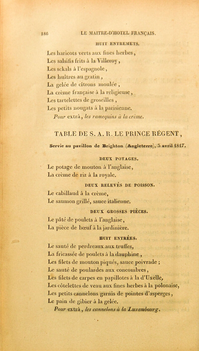 HUIT ENTREMETS. Les haricots verts aux fines herbes, Les salsifis frits à la Villeroy , Les sckals à l’espagnole, Les huîtres au gratin , La gelée de citions moulée , La crème française à la religieuse , Les tartelettes de groseilles , Les petits nougats à la parisienne. Pour extra, les ramequins à la crème. TABLE DE S. A. R. LE PRllNCE RÉGENT, Servie au pavillon de Brighton (Angleterre), 5 avril 1817. DEUX POTAGES. Le potage de mouton à l’anglaise, La crème de riz à la royale. DEUX RELEVÉS DE POISSON. ' Le cabillaud à la crème, Le saumon grillé, sauce italienne. DEUX GROSSES PIECES. Le pâté de poulets à l’anglaise, La pièce de bœuf à la jardinière. HUIT ENTREES. Le sauté de perdreaux aux truffes, La fricassée de poulets à la dauph’me , Les filets de mouton piqués, sauce poivrade ; Le sauté de poulardes aux concombres, Les filets de carpes en papillotes à la d’Uxelle, Les côtelettes de veau aux fines herbes à la polonaise, Les petits cannelons garnis de pointes d’asperges, Le pain de gibier à la gelée. Pour extrà , les cannelons à la Luxembourg.