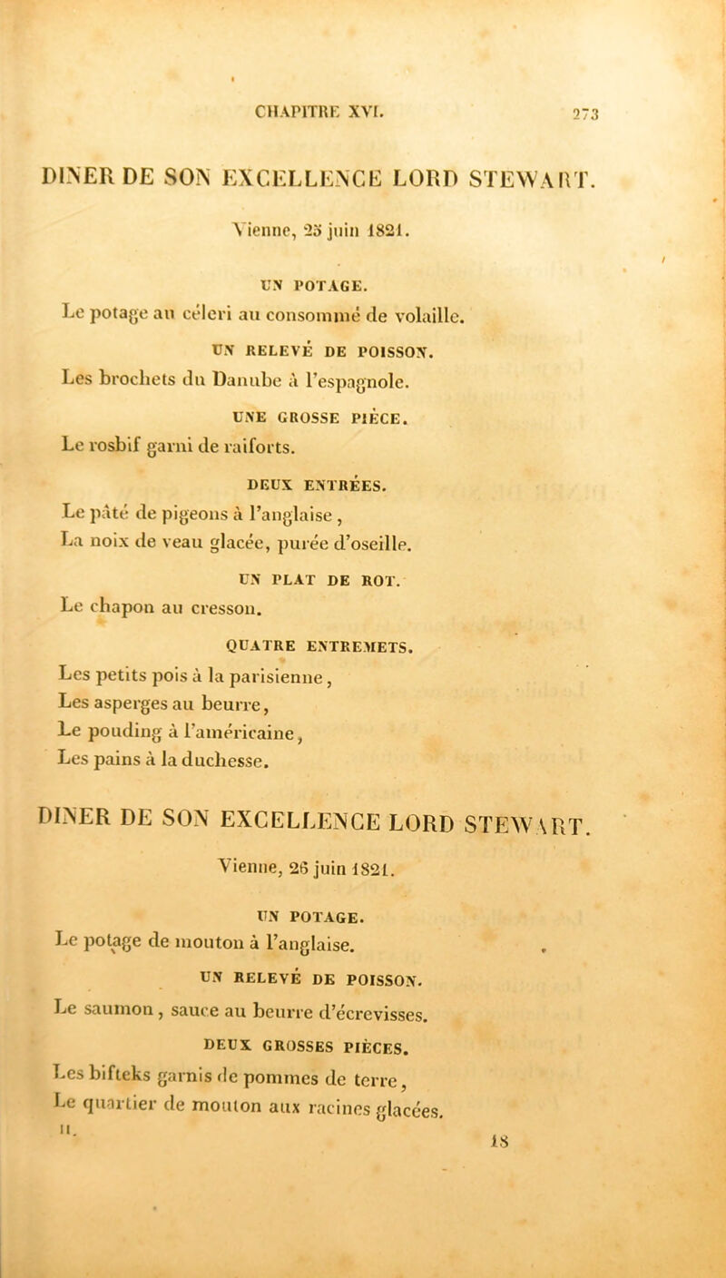 DINEFxDE SON EXCELLENCE LORD STEWAIVr. Vienne, ‘25 juin 1821. UN POTAGE. Le potage au céleri au consommé de volaille. UN RELEVÉ DE POISSON. Les brochets du Danube à l’espagnole. UNE GROSSE PIECE. Le rosbif garni de raiforts. DEUX ENTRÉES. Le pâté de pigeons à l’anglaise , La noix de veau glacée, purée d’oseille. UN PLAT DE ROT. Le chapon au cresson. QUATRE ENTREMETS. Les petits pois à la parisienne, Les asperges au beurre, Le pouding à l’américaine, Les pains à la duchesse. DINER DE SON EXCELLENCE LORD STEWART. Vienne, 26 juin 1821. UN POTAGE. Le potage de mouton à l’anglaise. UN RELEVÉ DE POISSON. Le saumon, sauce au beurre d’écrevisses. DEUX GROSSES PIÈCES. Les bifteks garnis de pommes de terre, he quartier de mouton aux racines glacées.