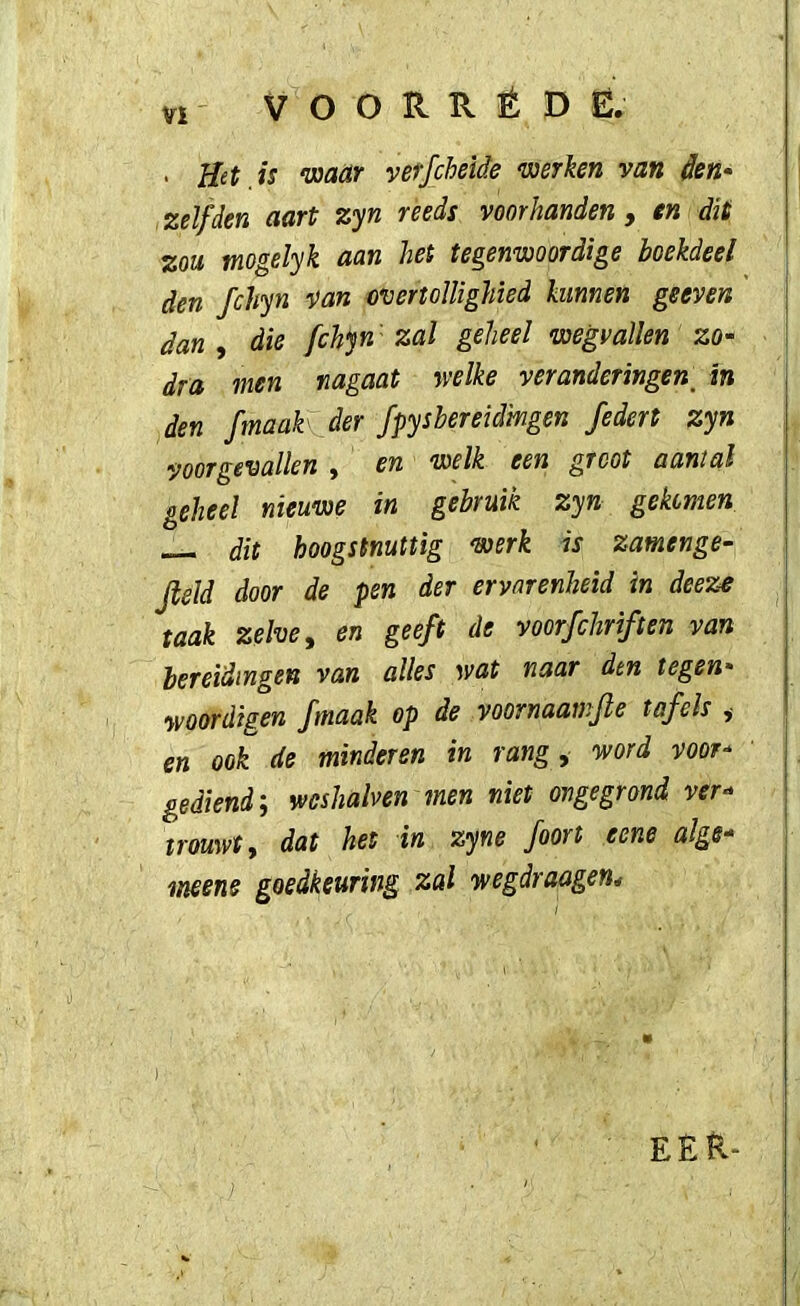 VI' VOORRÉDE. . Het is 'maar verfcheide mrken van den* zelfden aart zyn reeds voorhanden , en dit zou mogelyk aan het tegenwoordige boekdeel den fchyn van overtollighied kunnen geeven dan , die fchyn' zal geheel wegvallen zo- dra men nagaat welke veranderingen^ in den fmaak der fpysbereidingen federt zyn voorgevallen y en welk een groot aantal geheel nieuwe in gebruik zyn gekomen dit hoogstnuttig werk is zamenge- Jleld door de pen der ervarenheid in deeze taak zelve ^ en geeft de voorfcliriften van bereidingen van alles wat naar den tegen* yvoordigen fmaak op de voornaawjle tafels ,• en ook de minderen in rang ^ word voor- gediend; wcshalven men niet ongegrond ver- trouwt ^ dat het in zyne foort eene alge- meens goedkeuring zal wegdraagen* EER-