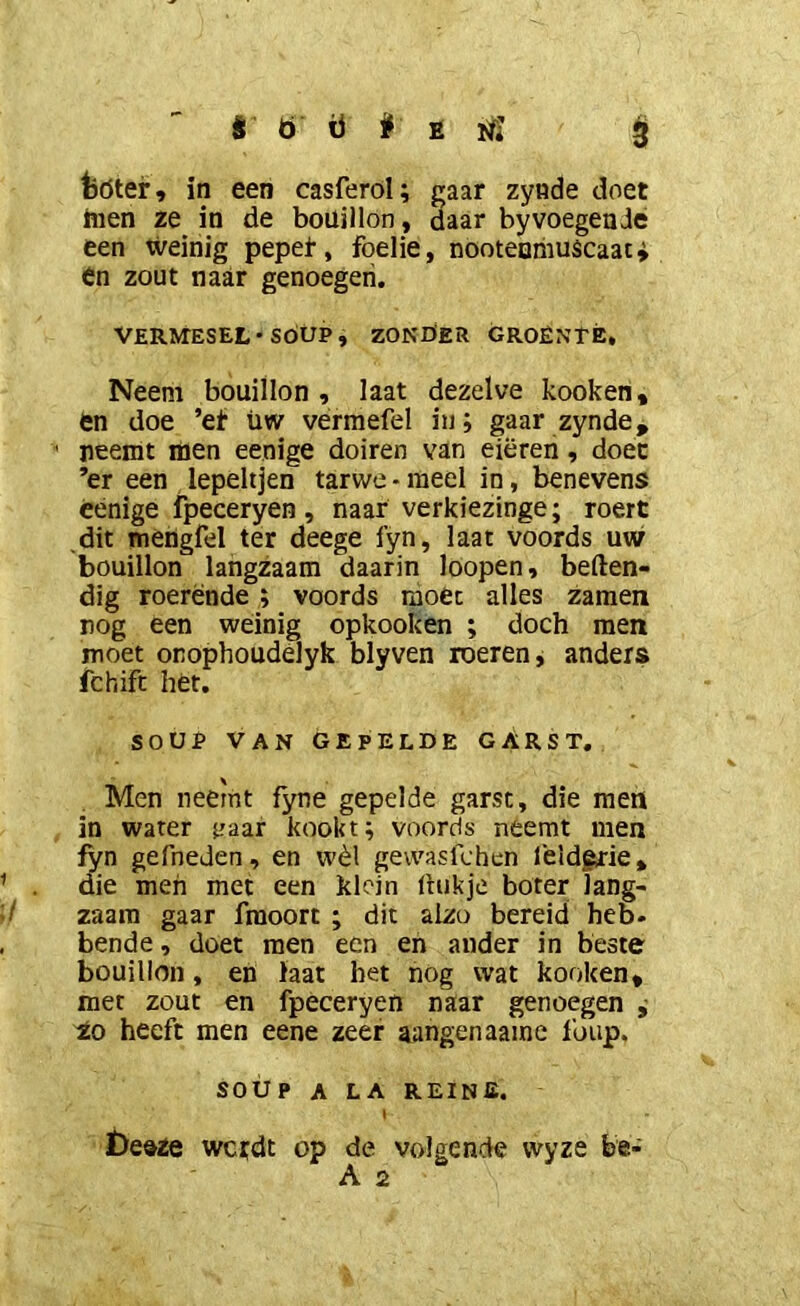 fcöter , in een casferol; gaar zynde doet men ze in de bouillon, daar byvoegende een weinig pepet, foelie, nooteuiiiuscaat^ en zout naar genoegen. VERMESEL* SOUP, ZONÖER GROÊNrÉ, Neem bouillon, laat dezelve kooken, en doe ’et üw vermefel in; gaar zynde, ^ neemt men eenige doiren van eieren, doet ’er een lepeltjen tarwe • meel in, benevens cénige fpeceryen , naar verkiezinge; roert dit mèngfel ter deege fyn, laat voords uw bouillon langzaam daarin loopen, beften- dig roerende ; voords moet alles zamen nog een weinig opkook en ; doch men moet onophoudelyk blyven roeren, anders fchift het. SOUP VAN GEPELDE GARST, Men neemt fyne gepelde garst, die men in water c'aar kookt; voords neemt men iyn gefneJen , en wèl gewaslchcn feldgrie, die men met een klein (hikje boter lang- / zaara gaar fraoort ; dit alzo bereid heb. bende, doet men een en ander in beste bouillon, en laat bet nog wat kooken, met zout en fpeceryen naar genoegen ^ Zo heeft men eene zeer aangenaaine 1’oiip. SOUP A LA reine. \ ï)e»ze wcrdt op de volgende wyze be-