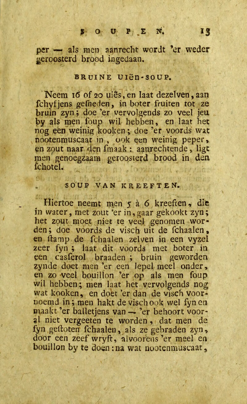 per — als raen aanrecht wordt ’er weder geroosterd brood ingedaan. BRUINE Uiën'SOUP. Neem 16 of 20 uiSs,en Iaat dezelven,aan fchyfjens gefneden, in boter fruiten tot ze bruin zyn; doe ’er vervolgends zo veel jeu by als men foup wil hebben, en laat het nog een”weinig kooken; doe ’er voords wat nootenmuscaat in , ook een weinig peper* en zout naar den fmaak ; aanrechtende, ligt raen genoegzaam geroosterd brood in den fchotel. . SOUP VAN KREEFTEN. Hiertoe neemt men 5 a 6 kreeften, difc in water, met zout ’er in,gaar gekookt zyn; het zout moet niet te veel genomen wor- den ; doe voords de visch uit de fchaalen, en ftamp de fchaalen zelven in een vyzel zeer fyn ; laat dit voords met boter in een casferol braaden ; bruin geworden zynde doet men ’er een lepel meel onder, en zo veel bouillon ’er op als men foup wil hebben; men laat het vervolgends nog wat kooken, en doet ’er dan de visch voor- uoemd in; men hakt de visch ook wel fyncn maakt ’er balletjens van — ’er behoort voor- al niet vergeeten te worden, dat men de fyn geftoten fchaalen, als ze gebraden zyn* door een zeef wryft, alvoorèns’er meel en bouillon by te doen;na wat nootenmuscaat*