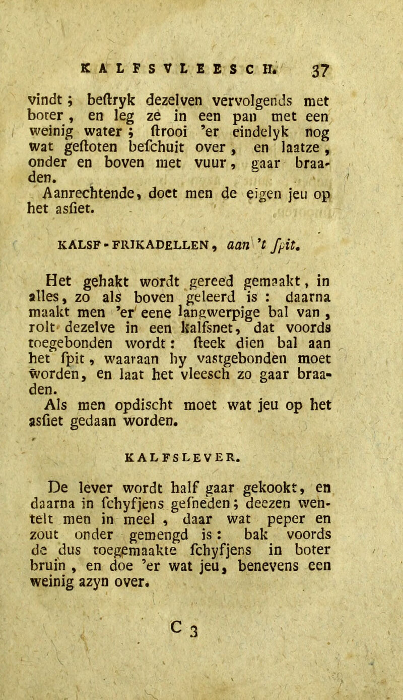 vindt; beftryk dezelven vervolgends met boter, en leg ze in een pan met een I weinig water ; ftrooi ’er eindelyk nog wat gefloten befchuit over, en laatze , onder en boven met vuur, gaar braa- den. Aanrechtende, doet men de eigen jeu op het asfiet. KALSF - FRIKADELLEN , aan 't fpit. Het gehakt wordt gereed gemaakt, in alles, zo als boven geleerd is : daarna maakt men ’er' eene langwerpige bal van , rolt' dezelve in een kalfsnet, dat voorda tnegebonden wordt: fleek dien bal aan het fpit, waaraan liy vastgebonden moet worden, en laat het vleesch zo gaar braa- den. Als men opdischt moet wat jeu op het asfiet gedaan worden. KALFSLEVER. De lever wordt half gaar gekookt, en daarna in fchyfjens gefneden; deezen wen- telt men in meel , daar wat peper en zout onder gemengd is: bak voords de dus roeggraaakte fchyfjens in boter bruin , en doe ’er wat jeu, benevens een weinig azyn over. C3