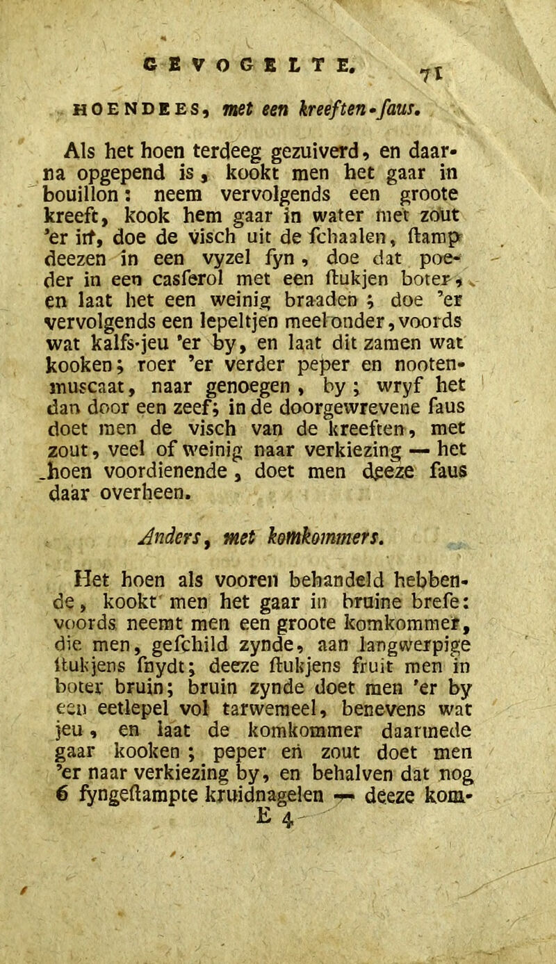 7l HOENDEES, met een kreeften•faus. Als het hoen terdeeg gezuiverd, en daar- na opgepend is, kookt men het gaar in bouillon; neem vervolgends een groote kreeft, kook hem gaar in water met zoüt ’er iit, doe de visch uit de fchaalen, ftarapr deezen in een vyzel fyn, doe dat poe- der in een casferol met een ftukjen boter,. en laat het een weinig braaden ; doe ’er vervolgends een lepeltjen meel onder, voords wat kalfs-jeu ‘er by, en laat dit zamen wat kooken; roer ’er verder peper en nooten- muscaat, naar genoegen , by j wryf het dan door een zeef; inde doorgewrevene faus doet men de visch van de kreeften, met zout, veel of weinig naar verkiezing — het .hoen voordienende, doet men dgeze faus daar overheen. Anders f met k&mk&mmers. Het hoen als vooren behandeld hebben- de, kookt' men het gaar in bruine brefe; voords neemt men een groote komkommer, die men, gefchild zynde, aan langwerpige tlukjens fnydt; deeze ftukjens fruit men'in boter bruin; bruin zynde doet men 'er by een eetlepel vol tarwemeel, benevens wat jeu, en laat de komkommer daarmede gaar kooken ; peper eii zout doet men ’er naar verkiezing by, en behalven dat nog