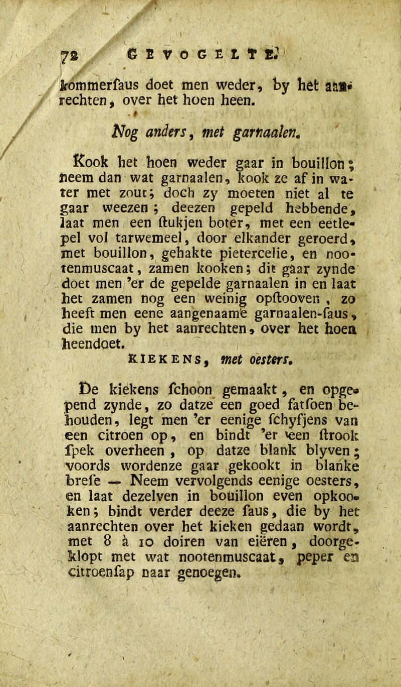 kommerfaus doet men weder, hy het aai» rechten j over het hoen heen. . e Nog anders f met gartiaalen. Kook het hoen weder gaar in bouillon; heem dan wat garnaalen, kook ze afin wa* ter met zouc; doch zy moeten niet al te gaar weezen; deezen gepeld hebbende, laat men een ftukjen boter, met een eetle- pel vol tarwemeel, door elkander geroerd, met bouillon, gehakte pietercelie, en noo- tenmuscaat, zamen kooken; dit gaar zynde doet men ’er de gepelde garnaalen in en laat het zamen nog een weinig opftooven , zo heeft men eene aangenaam’e garnaalen-faus, die men by het aaturechten, over het hoen heendoet. K.IEKENS, met oesters, De kiekens fchoon gemaakt, en opge» pend zynde, zo datze een goed fatfoen be~ houden, legt men ’er eenige fchyfjens van een citroen op, en bindt ’er <een ftrook fpek overheen , op datze blank blyven; voords wordenze gaar gekookt in blanke brefe Neem vervolgends eenige oesters, en laat dezelven in bouillon even opkoo- ken; bindt verder deeze faus, die by het aanrechten over het kieken gedaan wordt, met 8 ji lo doiren van eiëren, doorge- klopt met wat nootenmuscaat, peper en citroenfap naar genoegen.